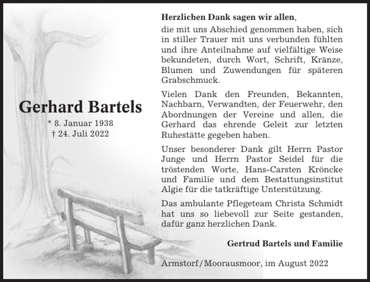 <p>Herzlichen Dank sagen wir allen,<br />die mit uns Abschied genommen haben, sich<br />in stiller Trauer mit uns verbunden fühlten<br />und ihre Anteilnahme auf vielfältige Weise<br />bekundeten, durch Wort, Schrift, Kränze,<br />Blumen und Zuwendungen für späteren<br />Grabschmuck.</p><p>Gerhard Bartels<br />* 8. Januar 1938<br />† 24. Juli 2022</p><p>Vielen Dank den Freunden, Bekannten,<br />Nachbarn, Verwandten, der Feuerwehr, den<br />Abordnungen der Vereine und allen, die<br />Gerhard das ehrende Geleit zur letzten<br />Ruhestätte gegeben haben.<br />Unser besonderer Dank gilt Herrn Pastor<br />Junge und Herrn Pastor Seidel für die<br />tröstenden Worte, Hans-Carsten Kröncke<br />und Familie und dem Bestattungsinstitut<br />Algie für die tatkräftige Unterstützung.<br />Das ambulante Pflegeteam Christa Schmidt<br />hat uns so liebevoll zur Seite gestanden,<br />dafür ganz herzlichen Dank.<br />Gertrud Bartels und Familie<br />Armstorf / Moorausmoor, im August 2022</p>