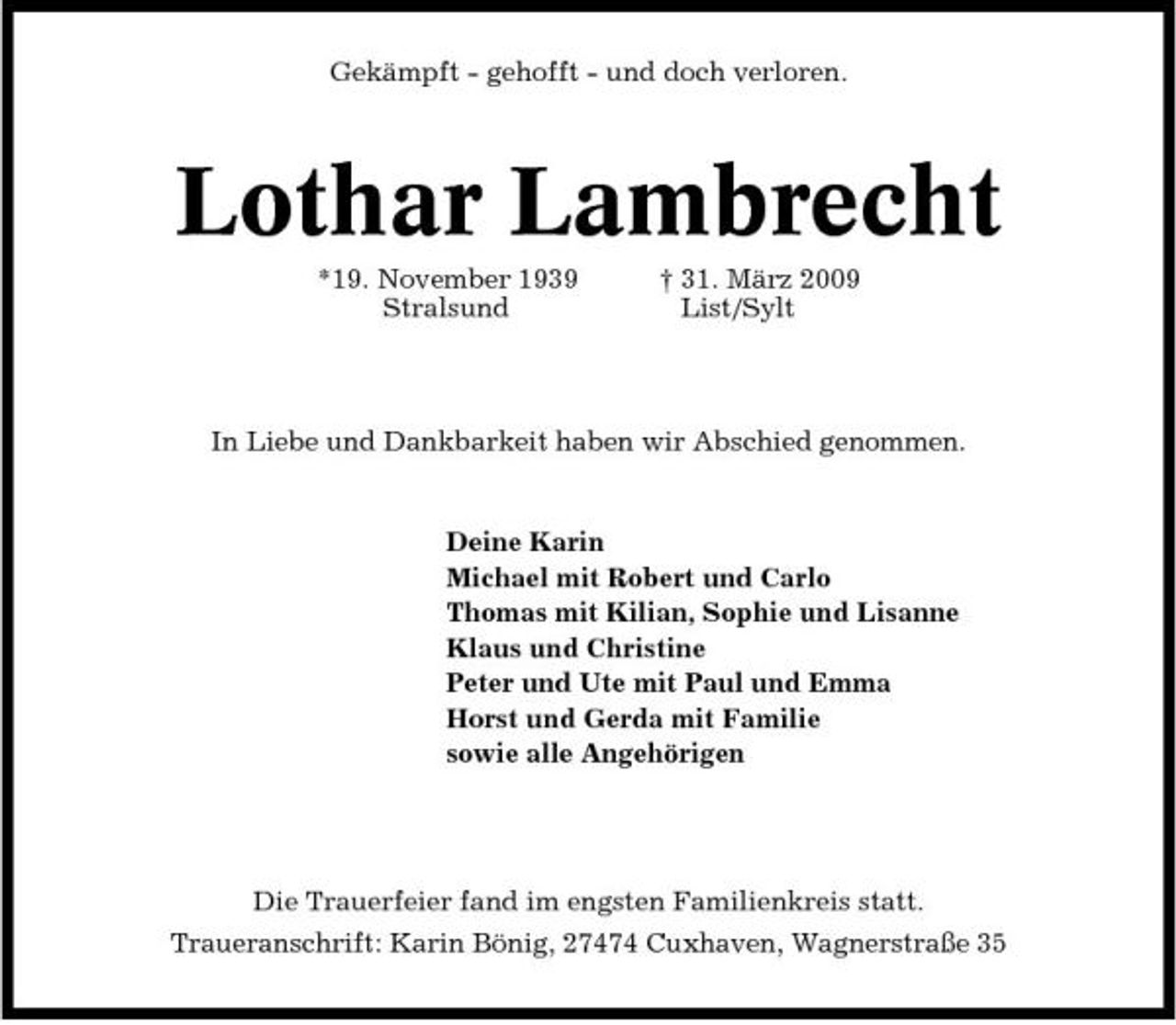 <p>Gekämpft - gehofft - und doch verloren.</p><p>Lothar Lambrecht<br />*19. November 1939 Stralsund † 31. März 2009 List/Sylt In Liebe und Dankbarkeit haben wir Abschied genommen.</p><p>Deine Karin Michael mit Robert und Carlo Thomas mit Kilian, Sophie und Lisanne Klaus und Christine Peter und Ute mit Paul und Emma Horst und Gerda mit Familie sowie alle Angehörigen</p><p>Die Trauerfeier fand im engsten Familienkreis statt. Traueranschrift: Karin Bönig, 27474 Cuxhaven, Wagnerstraße 35</p>