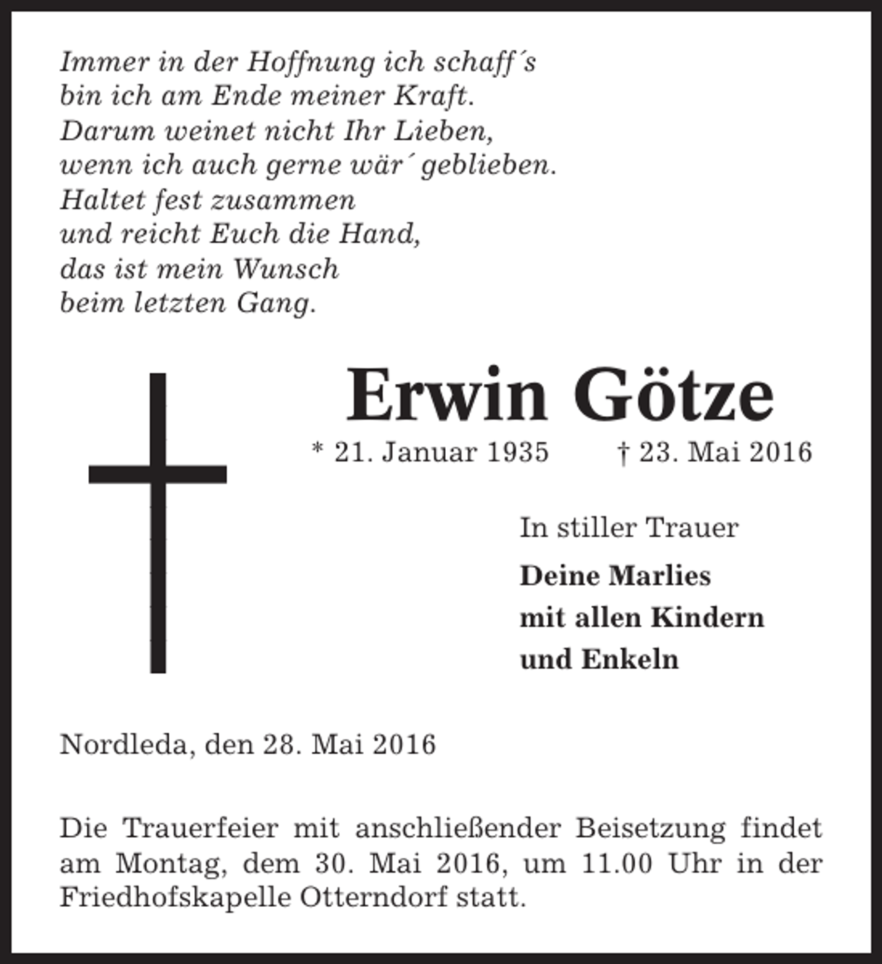 <p>Immer in der Hoffnung ich schaff´s<br />bin ich am Ende meiner Kraft.<br />Darum weinet nicht Ihr Lieben,<br />wenn ich auch gerne wär´ geblieben.<br />Haltet fest zusammen<br />und reicht Euch die Hand,<br />das ist mein Wunsch<br />beim letzten Gang.</p><p>Erwin Götze<br />* 21. Januar 1935</p><p>† 23. Mai 2016</p><p>In stiller Trauer<br />Deine Marlies<br />mit allen Kindern<br />und Enkeln<br />Nordleda, den 28. Mai 2016<br />Die Trauerfeier mit anschließender Beisetzung findet<br />am Montag, dem 30. Mai 2016, um 11.00 Uhr in der<br />Friedhofskapelle Otterndorf statt.</p>
