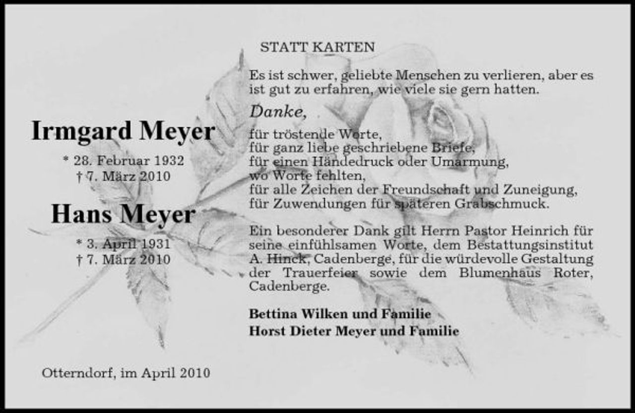 <p>STATT KARTEN Es ist schwer, geliebte Menschen zu verlieren, aber es ist gut zu erfahren, wie viele sie gern hatten.</p><p>Danke,</p><p>Irmgard Meyer<br />* 28. Februar 1932 † 7. März 2010</p><p>Hans Meyer<br />* 3. April 1931 † 7. März 2010</p><p>für tröstende Worte, für ganz liebe geschriebene Briefe, für einen Händedruck oder Umarmung, wo Worte fehlten, für alle Zeichen der Freundschaft und Zuneigung, für Zuwendungen für späteren Grabschmuck. Ein besonderer Dank gilt Herrn Pastor Heinrich für seine einfühlsamen Worte, dem Bestattungsinstitut A. Hinck, Cadenberge, für die würdevolle Gestaltung der Trauerfeier sowie dem Blumenhaus Roter, Cadenberge. Bettina Wilken und Familie Horst Dieter Meyer und Familie</p><p>Otterndorf, im April 2010</p>