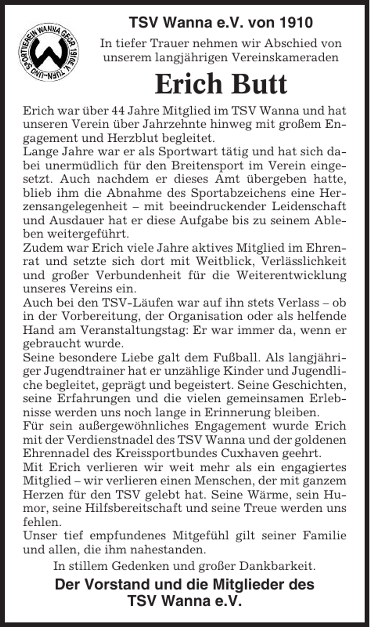 <p>TSV Wanna e.V. von 1910<br />In tiefer Trauer nehmen wir Abschied von<br />unserem langjährigen Vereinskameraden</p><p>Erich Butt<br />Erich war über 44 Jahre Mitglied im TSV Wanna und hat<br />unseren Verein über Jahrzehnte hinweg mit großem Engagement und Herzblut begleitet.<br />Lange Jahre war er als Sportwart tätig und hat sich dabei unermüdlich für den Breitensport im Verein eingesetzt. Auch nachdem er dieses Amt übergeben hatte,<br />blieb ihm die Abnahme des Sportabzeichens eine Herzensangelegenheit – mit beeindruckender Leidenschaft<br />und Ausdauer hat er diese Aufgabe bis zu seinem Ableben weitergeführt.<br />Zudem war Erich viele Jahre aktives Mitglied im Ehrenrat und setzte sich dort mit Weitblick, Verlässlichkeit<br />und großer Verbundenheit für die Weiterentwicklung<br />unseres Vereins ein.<br />Auch bei den TSV-Läufen war auf ihn stets Verlass – ob<br />in der Vorbereitung, der Organisation oder als helfende<br />Hand am Veranstaltungstag: Er war immer da, wenn er<br />gebraucht wurde.<br />Seine besondere Liebe galt dem Fußball. Als langjähriger Jugendtrainer hat er unzählige Kinder und Jugendliche begleitet, geprägt und begeistert. Seine Geschichten,<br />seine Erfahrungen und die vielen gemeinsamen Erlebnisse werden uns noch lange in Erinnerung bleiben.<br />Für sein außergewöhnliches Engagement wurde Erich<br />mit der Verdienstnadel des TSV Wanna und der goldenen<br />Ehrennadel des Kreissportbundes Cuxhaven geehrt.<br />Mit Erich verlieren wir weit mehr als ein engagiertes<br />Mitglied – wir verlieren einen Menschen, der mit ganzem<br />Herzen für den TSV gelebt hat. Seine Wärme, sein Humor, seine Hilfsbereitschaft und seine Treue werden uns<br />fehlen.<br />Unser tief empfundenes Mitgefühl gilt seiner Familie<br />und allen, die ihm nahestanden.<br />In stillem Gedenken und großer Dankbarkeit.</p><p>Der Vorstand und die Mitglieder des<br />TSV Wanna e.V.</p>