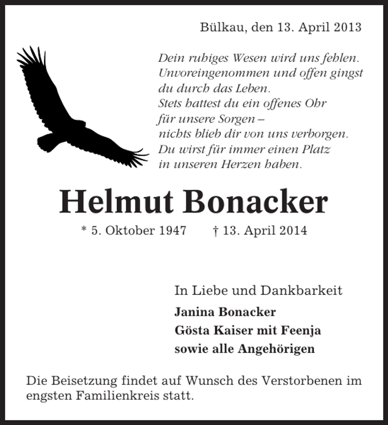 <p>Bülkau, den 13. April 2013<br />Dein ruhiges Wesen wird uns fehlen.<br />Unvoreingenommen und offen gingst<br />du durch das Leben.<br />Stets hattest du ein offenes Ohr<br />für unsere Sorgen –<br />nichts blieb dir von uns verborgen.<br />Du wirst für immer einen Platz<br />in unseren Herzen haben.</p><p>Helmut Bonacker<br />* 5. Oktober 1947</p><p>† 13. April 2014</p><p>In Liebe und Dankbarkeit<br />Janina Bonacker<br />Gösta Kaiser mit Feenja<br />sowie alle Angehörigen<br />Die Beisetzung findet auf Wunsch des Verstorbenen im<br />engsten Familienkreis statt.</p>