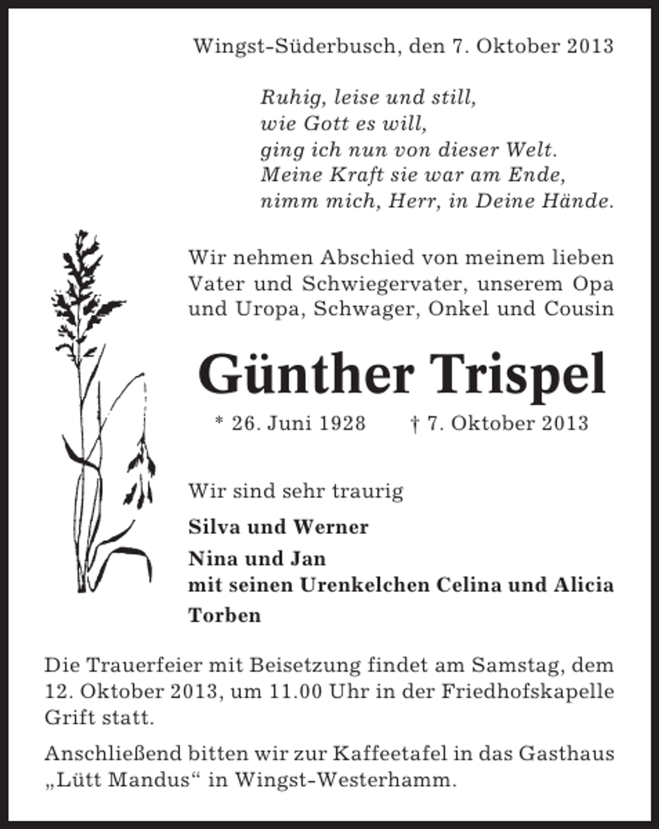 <p>Wingst-Süderbusch, den 7. Oktober 2013<br />Ruhig, leise und still,<br />wie Gott es will,<br />ging ich nun von dieser Welt.<br />Meine Kraft sie war am Ende,<br />nimm mich, Herr, in Deine Hände.<br />Wir nehmen Abschied von meinem lieben<br />Vater und Schwiegervater, unserem Opa<br />und Uropa, Schwager, Onkel und Cousin</p><p>Günther Trispel<br />* 26. Juni 1928</p><p>† 7. Oktober 2013</p><p>Wir sind sehr traurig<br />Silva und Werner<br />Nina und Jan<br />mit seinen Urenkelchen Celina und Alicia<br />Torben<br />Die Trauerfeier mit Beisetzung findet am Samstag, dem<br />12. Oktober 2013, um 11.00 Uhr in der Friedhofskapelle<br />Grift statt.<br />Anschließend bitten wir zur Kaffeetafel in das Gasthaus<br />„Lütt Mandus“ in Wingst-Westerhamm.</p>