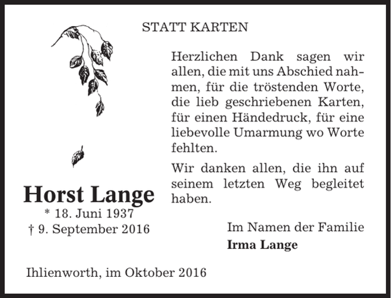 <p>STATT KARTEN<br />Herzlichen Dank sagen wir<br />allen, die mit uns Abschied nahmen, für die tröstenden Worte,<br />die lieb geschriebenen Karten,<br />für einen Händedruck, für eine<br />liebevolle Umarmung wo Worte<br />fehlten.</p><p>Horst Lange</p><p>Wir danken allen, die ihn auf<br />seinem letzten Weg begleitet<br />haben.</p><p>* 18. Juni 1937<br />† 9. September 2016<br />Ihlienworth, im Oktober 2016</p><p>Im Namen der Familie<br />Irma Lange</p>