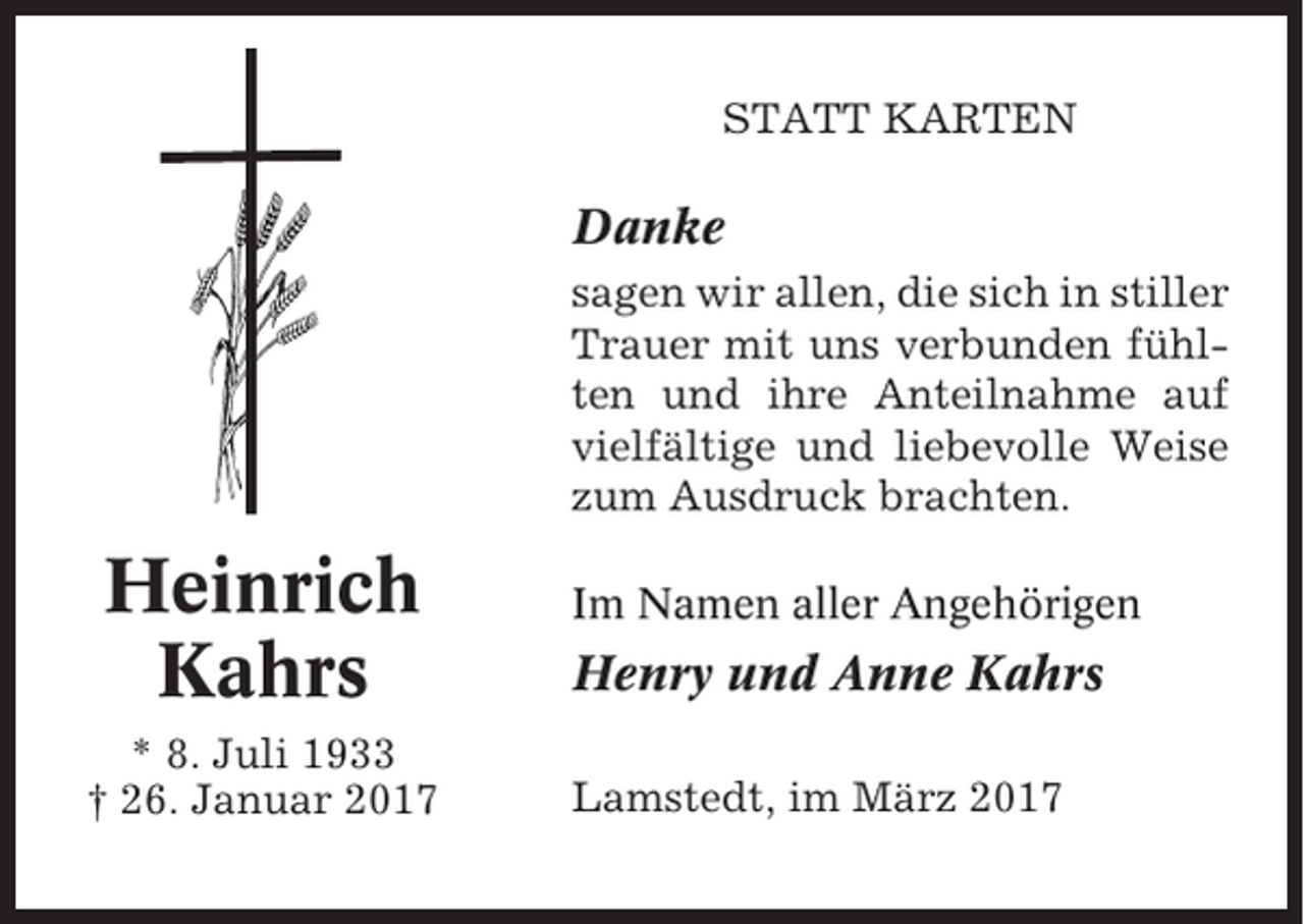 <p>STATT KARTEN</p><p>Danke<br />sagen wir allen, die sich in stiller<br />Trauer mit uns verbunden fühlten und ihre Anteilnahme auf<br />vielfältige und liebevolle Weise<br />zum Ausdruck brachten.</p><p>Heinrich<br />Kahrs<br />* 8. Juli 1933<br />† 26. Januar 2017</p><p>Im Namen aller Angehörigen</p><p>Henry und Anne Kahrs<br />Lamstedt, im März 2017</p>