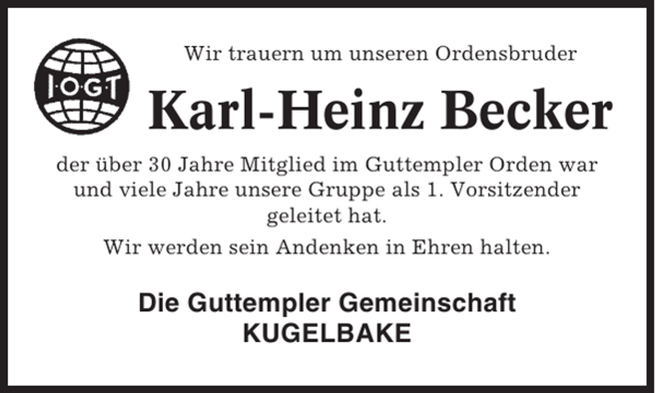 <p>Wir trauern um unseren Ordensbruder</p><p>Karl-Heinz Becker<br />der über 30 Jahre Mitglied im Guttempler Orden war<br />und viele Jahre unsere Gruppe als 1. Vorsitzender<br />geleitet hat.<br />Wir werden sein Andenken in Ehren halten.</p><p>Die Guttempler Gemeinschaft<br />KUGELBAKE</p>