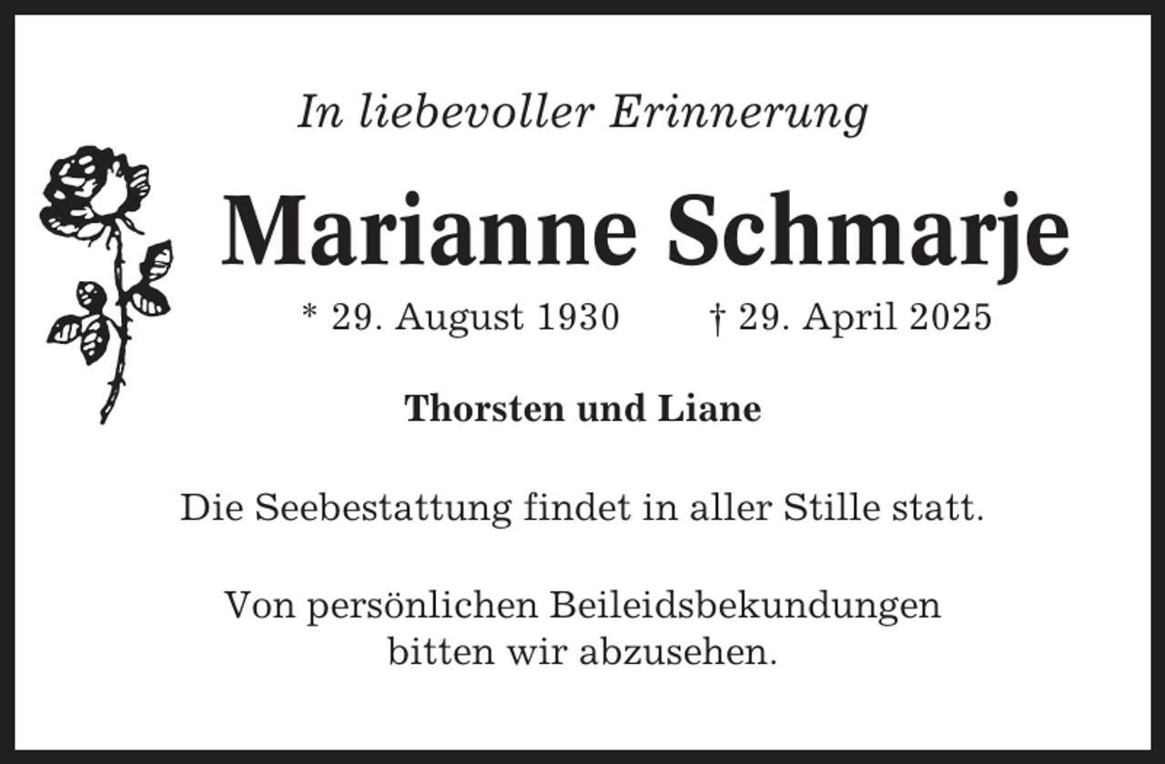 <p>In liebevoller Erinnerung</p><p>Marianne Schmarje<br />* 29. August 1930</p><p>† 29. April 2025</p><p>Thorsten und Liane<br />Die Seebestattung findet in aller Stille statt.<br />Von persönlichen Beileidsbekundungen<br />bitten wir abzusehen.</p>