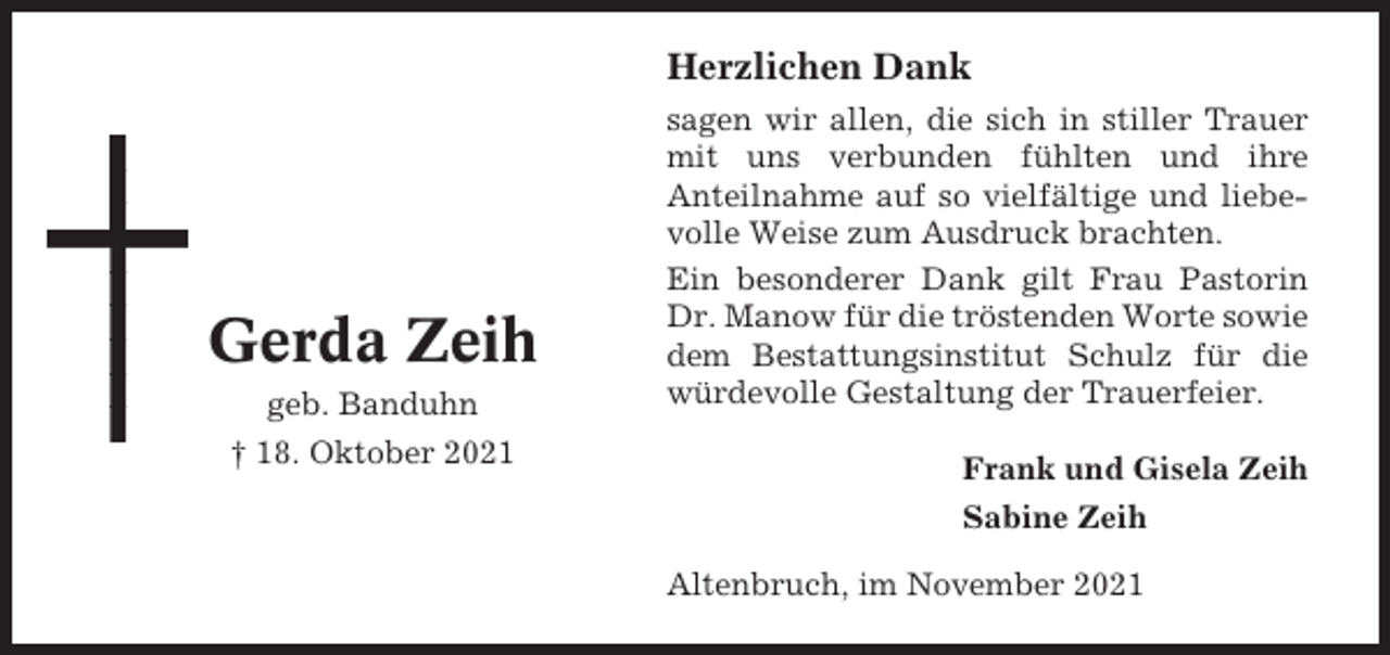 <p>Herzlichen Dank</p><p>Gerda Zeih<br />geb. Banduhn<br />† 18. Oktober 2021</p><p>sagen wir allen, die sich in stiller Trauer<br />mit uns verbunden fühlten und ihre<br />Anteilnahme auf so vielfältige und liebevolle Weise zum Ausdruck brachten.<br />Ein besonderer Dank gilt Frau Pastorin<br />Dr. Manow für die tröstenden Worte sowie<br />dem Bestattungsinstitut Schulz für die<br />würdevolle Gestaltung der Trauerfeier.<br />Frank und Gisela Zeih<br />Sabine Zeih<br />Altenbruch, im November 2021</p>