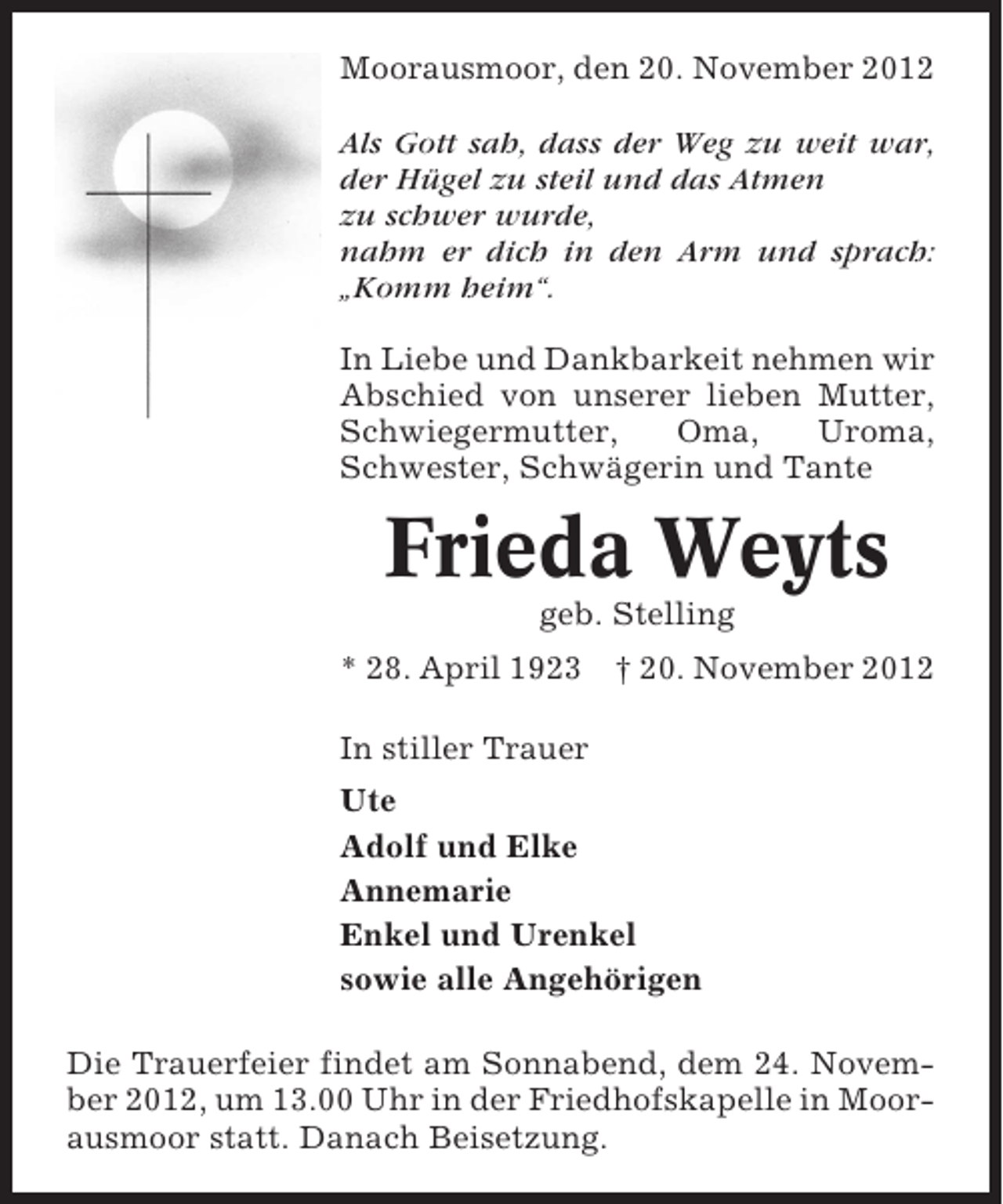<p>Moorausmoor, den 20. November 2012<br />Als Gott sah, dass der Weg zu weit war,<br />der Hügel zu steil und das Atmen<br />zu schwer wurde,<br />nahm er dich in den Arm und sprach:<br />„Komm heim“.<br />In Liebe und Dankbarkeit nehmen wir<br />Abschied von unserer lieben Mutter,<br />Schwiegermutter,<br />Oma,<br />Uroma,<br />Schwester, Schwägerin und Tante</p><p>Frieda Weyts<br />geb. Stelling<br />* 28. April 1923 † 20. November 2012<br />In stiller Trauer<br />Ute<br />Adolf und Elke<br />Annemarie<br />Enkel und Urenkel<br />sowie alle Angehörigen<br />Die Trauerfeier findet am Sonnabend, dem 24. November 2012, um 13.00 Uhr in der Friedhofskapelle in Moorausmoor statt. Danach Beisetzung.</p>