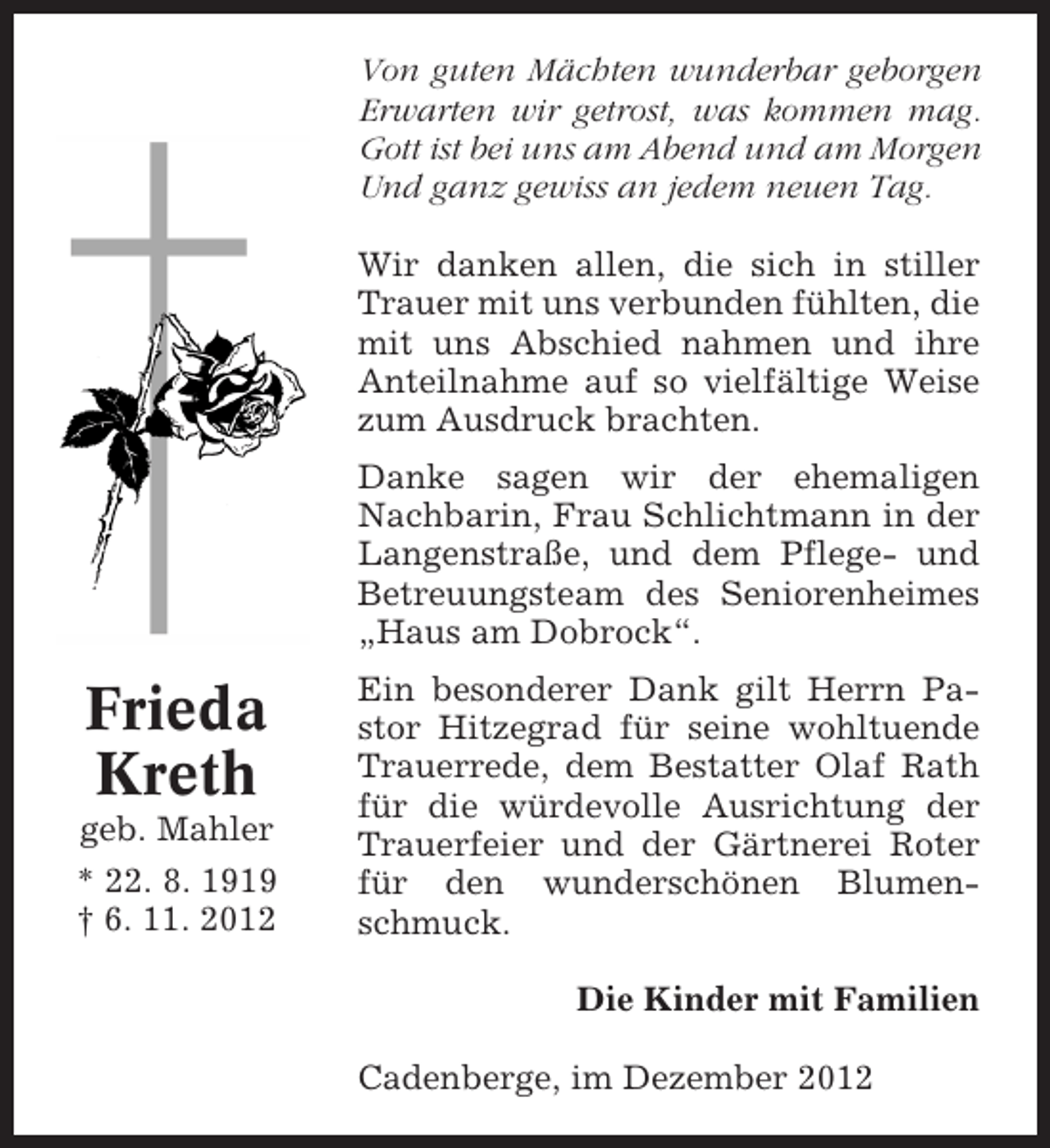 <p>Von guten Mächten wunderbar geborgen<br />Erwarten wir getrost, was kommen mag.<br />Gott ist bei uns am Abend und am Morgen<br />Und ganz gewiss an jedem neuen Tag.<br />Wir danken allen, die sich in stiller<br />Trauer mit uns verbunden fühlten, die<br />mit uns Abschied nahmen und ihre<br />Anteilnahme auf so vielfältige Weise<br />zum Ausdruck brachten.<br />Danke sagen wir der ehemaligen<br />Nachbarin, Frau Schlichtmann in der<br />Langenstraße, und dem Pflege- und<br />Betreuungsteam des Seniorenheimes<br />„Haus am Dobrock“.</p><p>Frieda<br />Kreth<br />geb. Mahler<br />* 22. 8. 1919<br />† 6. 11. 2012</p><p>Ein besonderer Dank gilt Herrn Pastor Hitzegrad für seine wohltuende<br />Trauerrede, dem Bestatter Olaf Rath<br />für die würdevolle Ausrichtung der<br />Trauerfeier und der Gärtnerei Roter<br />für den wunderschönen Blumenschmuck.<br />Die Kinder mit Familien<br />Cadenberge, im Dezember 2012</p>