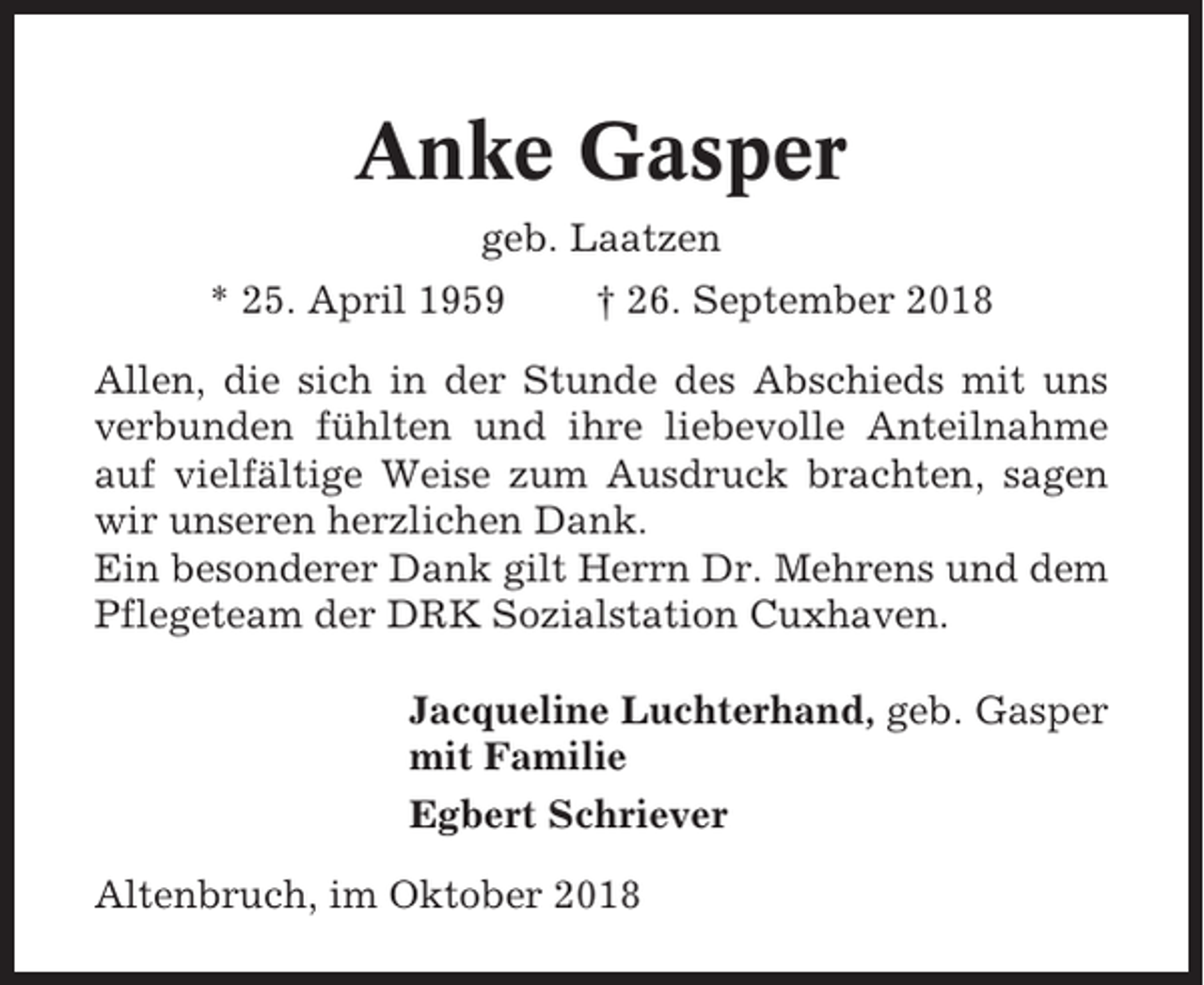 <p>Anke Gasper<br />geb. Laatzen<br />* 25. April 1959</p><p>† 26. September 2018</p><p>Allen, die sich in der Stunde des Abschieds mit uns<br />verbunden fühlten und ihre liebevolle Anteilnahme<br />auf vielfältige Weise zum Ausdruck brachten, sagen<br />wir unseren herzlichen Dank.<br />Ein besonderer Dank gilt Herrn Dr. Mehrens und dem<br />Pflegeteam der DRK Sozialstation Cuxhaven.<br />Jacqueline Luchterhand, geb. Gasper<br />mit Familie<br />Egbert Schriever<br />Altenbruch, im Oktober 2018</p>