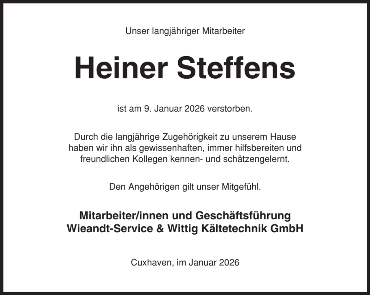 <p>Unser langjähriger Mitarbeiter</p><p>Heiner Steffens<br />ist am 9. Januar 2026 verstorben.<br />Durch die langjährige Zugehörigkeit zu unserem Hause<br />haben wir ihn als gewissenhaften, immer hilfsbereiten und<br />freundlichen Kollegen kennen- und schätzengelernt.<br />Den Angehörigen gilt unser Mitgefühl.</p><p>Mitarbeiter/innen und Geschäftsführung<br />Wieandt-Service &amp; Wittig Kältetechnik GmbH<br />Cuxhaven, im Januar 2026</p>