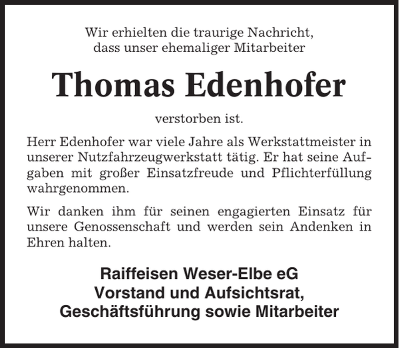 <p>Wir erhielten die traurige Nachricht,<br />dass unser ehemaliger Mitarbeiter</p><p>Thomas Edenhofer<br />verstorben ist.<br />Herr Edenhofer war viele Jahre als Werkstattmeister in<br />unserer Nutzfahrzeugwerkstatt tätig. Er hat seine Aufgaben mit großer Einsatzfreude und Pflichterfüllung<br />wahrgenommen.<br />Wir danken ihm für seinen engagierten Einsatz für<br />unsere Genossenschaft und werden sein Andenken in<br />Ehren halten.</p><p>Raiffeisen Weser-Elbe eG<br />Vorstand und Aufsichtsrat,<br />Geschäftsführung sowie Mitarbeiter</p>
