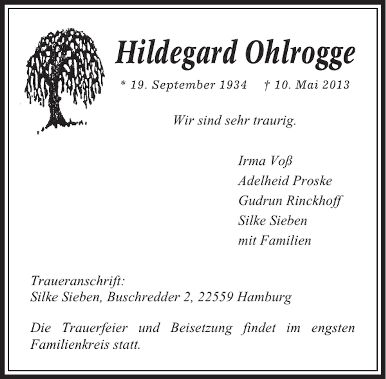 <p>Hildegard Ohlrogge<br />* 19. September 1934</p><p>† 10. Mai 2013</p><p>Wir sind sehr traurig.<br />Irma Voß<br />Adelheid Proske<br />Gudrun Rinckhoff<br />Silke Sieben<br />mit Familien<br />Traueranschrift:<br />Silke Sieben, Buschredder 2, 22559 Hamburg<br />Die Trauerfeier und Beisetzung findet im engsten<br />Familienkreis statt.</p>