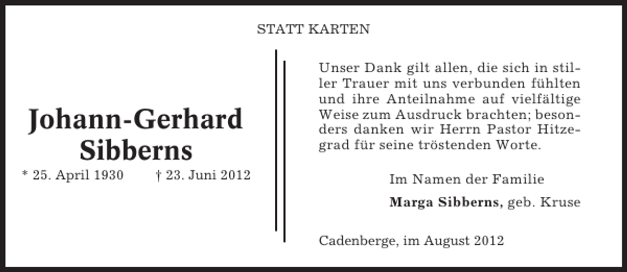 <p>STATT KARTEN</p><p>Johann-Gerhard<br />Sibberns<br />* 25. April 1930</p><p>† 23. Juni 2012</p><p>Unser Dank gilt allen, die sich in stiller Trauer mit uns verbunden fühlten<br />und ihre Anteilnahme auf vielfältige<br />Weise zum Ausdruck brachten; besonders danken wir Herrn Pastor Hitzegrad für seine tröstenden Worte.<br />Im Namen der Familie<br />Marga Sibberns, geb. Kruse<br />Cadenberge, im August 2012</p>