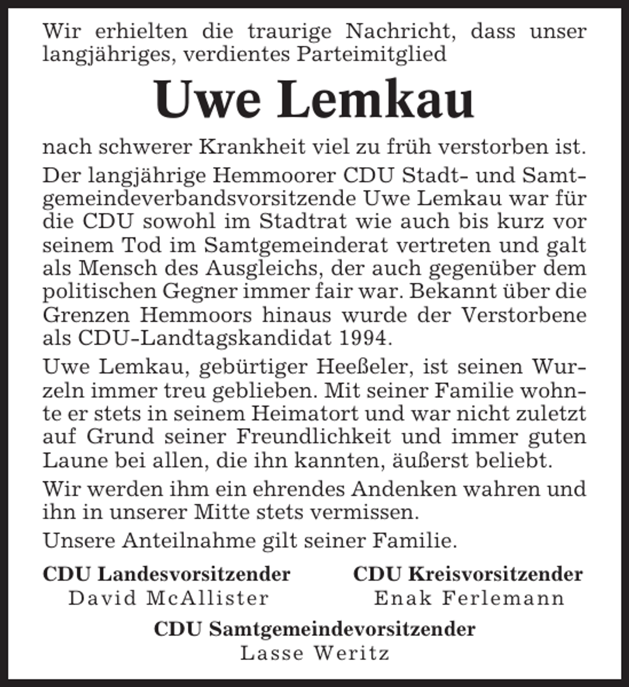 <p>Wir erhielten die traurige Nachricht, dass unser<br />langjähriges, verdientes Parteimitglied</p><p>Uwe Lemkau<br />nach schwerer Krankheit viel zu früh verstorben ist.<br />Der langjährige Hemmoorer CDU Stadt- und Samtgemeindeverbandsvorsitzende Uwe Lemkau war für<br />die CDU sowohl im Stadtrat wie auch bis kurz vor<br />seinem Tod im Samtgemeinderat vertreten und galt<br />als Mensch des Ausgleichs, der auch gegenüber dem<br />politischen Gegner immer fair war. Bekannt über die<br />Grenzen Hemmoors hinaus wurde der Verstorbene<br />als CDU-Landtagskandidat 1994.<br />Uwe Lemkau, gebürtiger Heeßeler, ist seinen Wurzeln immer treu geblieben. Mit seiner Familie wohnte er stets in seinem Heimatort und war nicht zuletzt<br />auf Grund seiner Freundlichkeit und immer guten<br />Laune bei allen, die ihn kannten, äußerst beliebt.<br />Wir werden ihm ein ehrendes Andenken wahren und<br />ihn in unserer Mitte stets vermissen.<br />Unsere Anteilnahme gilt seiner Familie.<br />CDU Landesvorsitzender<br />CDU Kreisvorsitzender<br />David McAllister<br />Enak Ferlemann<br />CDU Samtgemeindevorsitzender<br />Lasse Weritz</p>