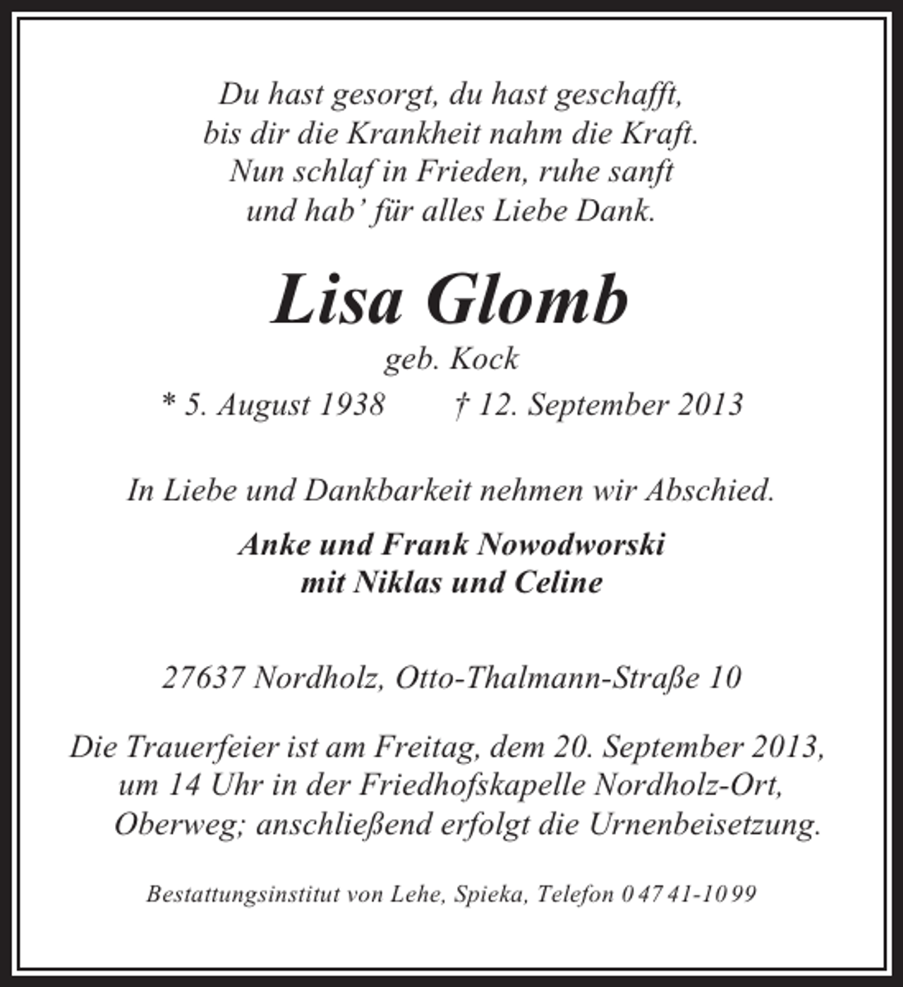 <p>Du hast gesorgt, du hast geschafft,<br />bis dir die Krankheit nahm die Kraft.<br />Nun schlaf in Frieden, ruhe sanft<br />und hab’ für alles Liebe Dank.</p><p>Lisa Glomb<br />geb. Kock<br />* 5. August 1938<br />† 12. September 2013<br />In Liebe und Dankbarkeit nehmen wir Abschied.<br />Anke und Frank Nowodworski<br />mit Niklas und Celine<br />27637 Nordholz, Otto-Thalmann-Straße 10<br />Die Trauerfeier ist am Freitag, dem 20. September 2013,<br />um 14 Uhr in der Friedhofskapelle Nordholz-Ort,<br />Oberweg; anschließend erfolgt die Urnenbeisetzung.<br />Bestattungsinstitut von Lehe, Spieka, Telefon 0 47 41-10 99</p>