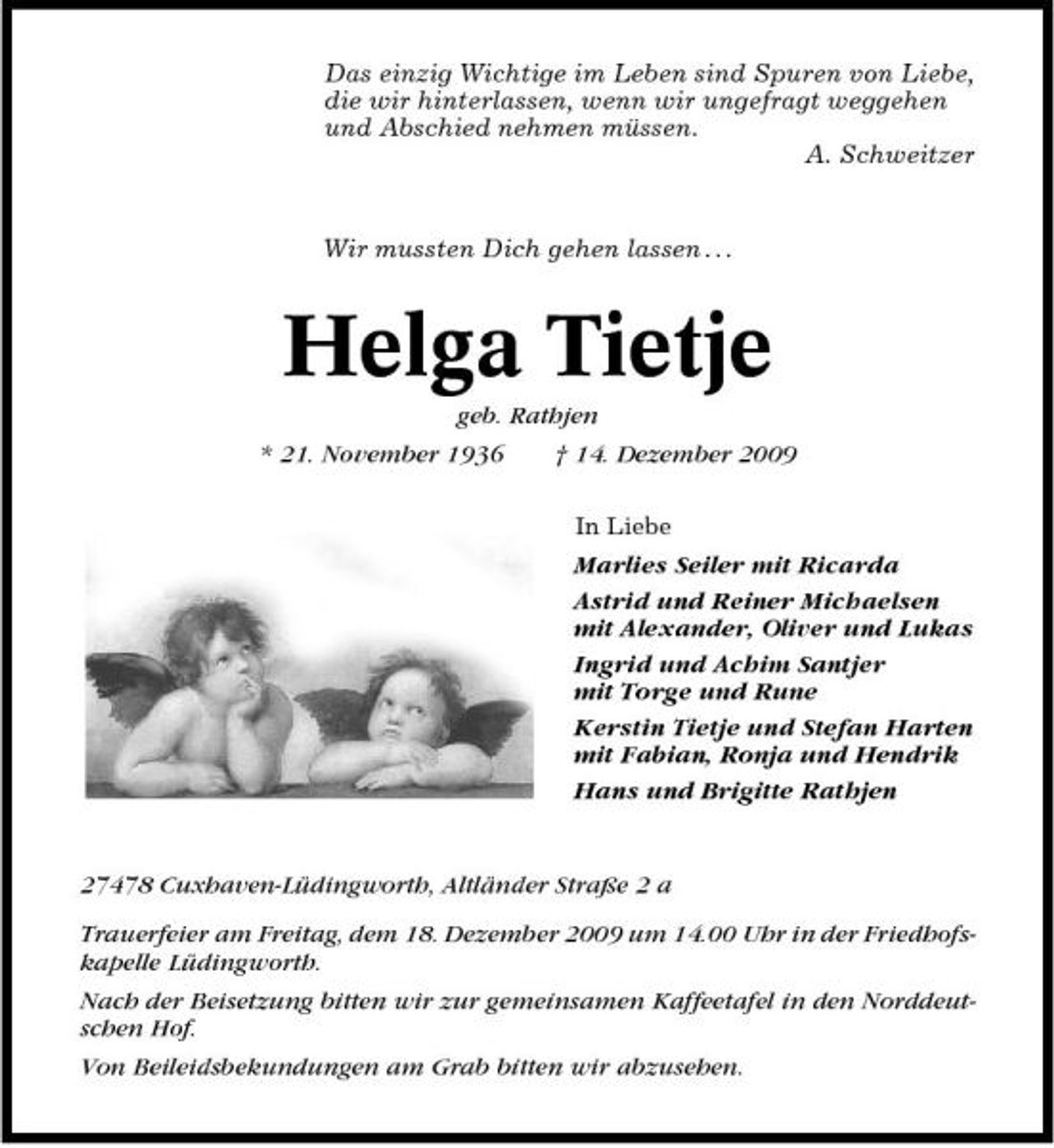 <p>Das einzig Wichtige im Leben sind Spuren von Liebe, die wir hinterlassen, wenn wir ungefragt weggehen und Abschied nehmen müssen. A. Schweitzer</p>
<p>Wir mussten Dich gehen lassen . . .</p>
<p>Helga Tietje<br />geb. Rathjen * 21. November 1936 † 14. Dezember 2009<br />In Liebe</p>
<p>Marlies Seiler mit Ricarda Astrid und Reiner Michaelsen mit Alexander, Oliver und Lukas Ingrid und Achim Santjer mit Torge und Rune Kerstin Tietje und Stefan Harten mit Fabian, Ronja und Hendrik Hans und Brigitte Rathjen</p>
<p>27478 Cuxhaven-Lüdingworth, Altländer Straße 2 a Trauerfeier am Freitag, dem 18. Dezember 2009 um 14.00 Uhr in der Friedhofskapelle Lüdingworth. Nach der Beisetzung bitten wir zur gemeinsamen Kaffeetafel in den Norddeutschen Hof. Von Beileidsbekundungen am Grab bitten wir abzusehen.</p>