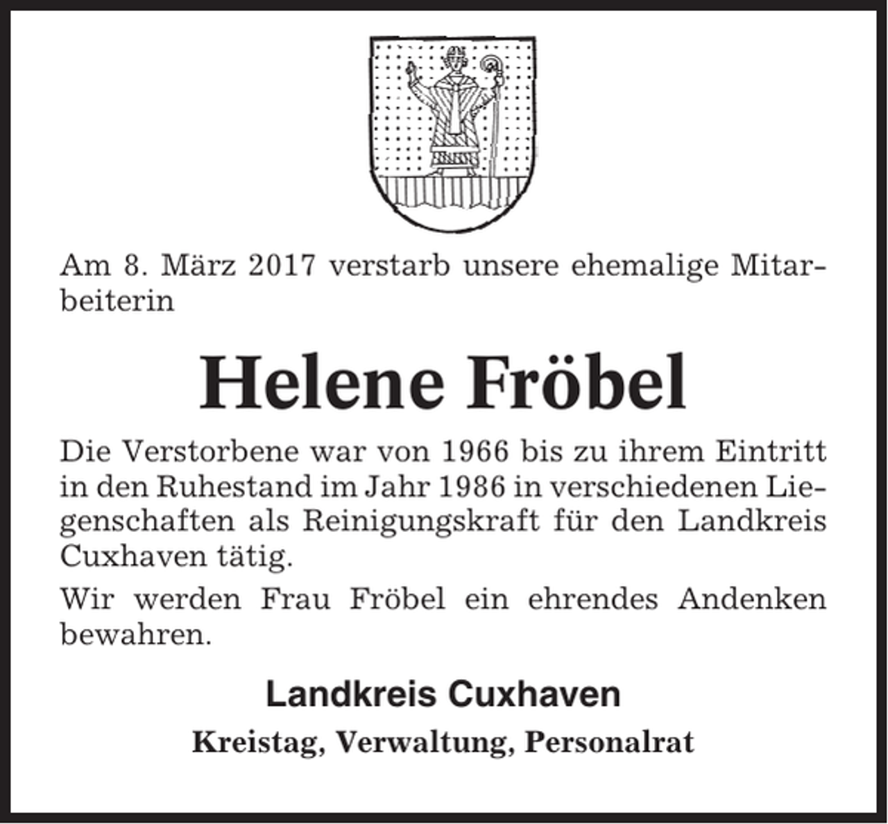 <p>Am 8. März 2017 verstarb unsere ehemalige Mitarbeiterin</p><p>Helene Fröbel<br />Die Verstorbene war von 1966 bis zu ihrem Eintritt<br />in den Ruhestand im Jahr 1986 in verschiedenen Liegenschaften als Reinigungskraft für den Landkreis<br />Cuxhaven tätig.<br />Wir werden Frau Fröbel ein ehrendes Andenken<br />bewahren.</p><p>Landkreis Cuxhaven<br />Kreistag, Verwaltung, Personalrat</p>