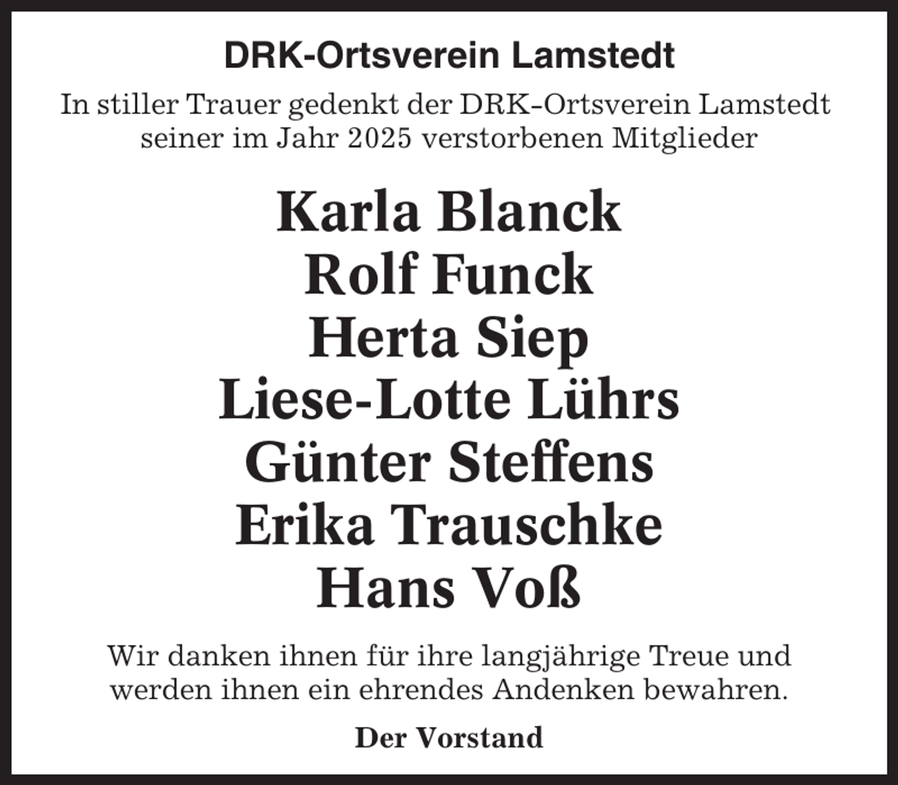 <p>DRK-Ortsverein Lamstedt<br />In stiller Trauer gedenkt der DRK-Ortsverein Lamstedt<br />seiner im Jahr 2025 verstorbenen Mitglieder</p><p>Karla Blanck<br />Rolf Funck<br />Herta Siep<br />Liese-Lotte Lührs<br />Günter Steffens<br />Erika Trauschke<br />Hans Voß<br />Wir danken ihnen für ihre langjährige Treue und<br />werden ihnen ein ehrendes Andenken bewahren.<br />Der Vorstand</p>