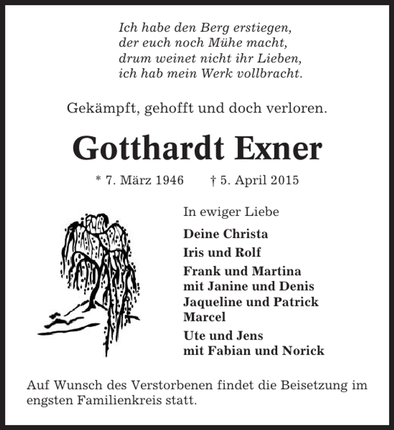 <p>Ich habe den Berg erstiegen,<br />der euch noch Mühe macht,<br />drum weinet nicht ihr Lieben,<br />ich hab mein Werk vollbracht.</p><p>Gekämpft, gehofft und doch verloren.</p><p>Gotthardt Exner<br />* 7. März 1946</p><p>† 5. April 2015</p><p>In ewiger Liebe<br />Deine Christa<br />Iris und Rolf<br />Frank und Martina<br />mit Janine und Denis<br />Jaqueline und Patrick<br />Marcel<br />Ute und Jens<br />mit Fabian und Norick<br />Auf Wunsch des Verstorbenen findet die Beisetzung im<br />engsten Familienkreis statt.</p>