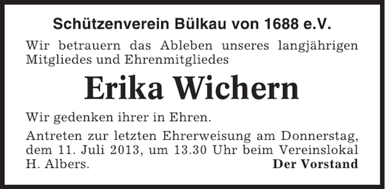 <p>Schützenverein Bülkau von 1688 e.V.<br />Wir betrauern das Ableben unseres langjährigen<br />Mitgliedes und Ehrenmitgliedes</p><p>Erika Wichern<br />Wir gedenken ihrer in Ehren.<br />Antreten zur letzten Ehrerweisung am Donnerstag,<br />dem 11. Juli 2013, um 13.30 Uhr beim Vereinslokal<br />H. Albers.<br />Der Vorstand</p>