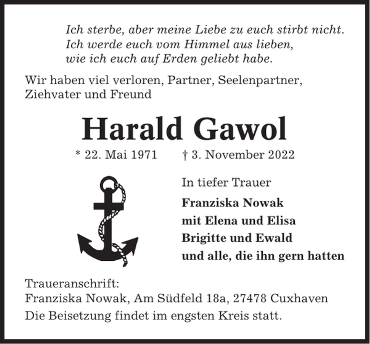 <p>Ich sterbe, aber meine Liebe zu euch stirbt nicht.<br />Ich werde euch vom Himmel aus lieben,<br />wie ich euch auf Erden geliebt habe.<br />Wir haben viel verloren, Partner, Seelenpartner,<br />Ziehvater und Freund</p><p>Harald Gawol<br />* 22. Mai 1971</p><p>† 3. November 2022<br />In tiefer Trauer<br />Franziska Nowak<br />mit Elena und Elisa<br />Brigitte und Ewald<br />und alle, die ihn gern hatten</p><p>Traueranschrift:<br />Franziska Nowak, Am Südfeld 18a, 27478 Cuxhaven<br />Die Beisetzung findet im engsten Kreis statt.</p>