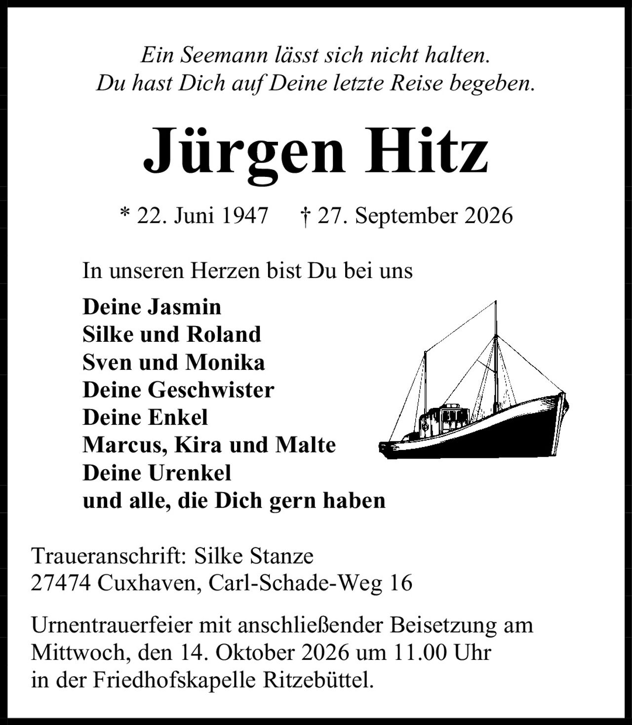 <p><i>Ein Seemann lässt sich nicht halten.<br>Du hast Dich auf Deine letzte Reise begeben.</i></p><p><strong>Jürgen Hitz</strong><br>* 22. Juni 1947 † 27. September 2026</p><p>In unseren Herzen bist Du bei uns<br><strong>Deine Jasmin<br>Silke und Roland<br>Sven und Monika<br>Deine Geschwister<br>Deine Enkel<br>Marcus, Kira und Malte<br>Deine Urenkel<br>und alle, die Dich gern haben</strong></p><p>Traueranschrift: Silke Stanze<br>27474 Cuxhaven, Carl-Schade-Weg 16</p><p>Urnentrauerfeier mit anschließender Beisetzung am<br>Mittwoch, den 14. Oktober 2026 um 11.00 Uhr<br>in der Friedhofskapelle Ritzebüttel.</p>