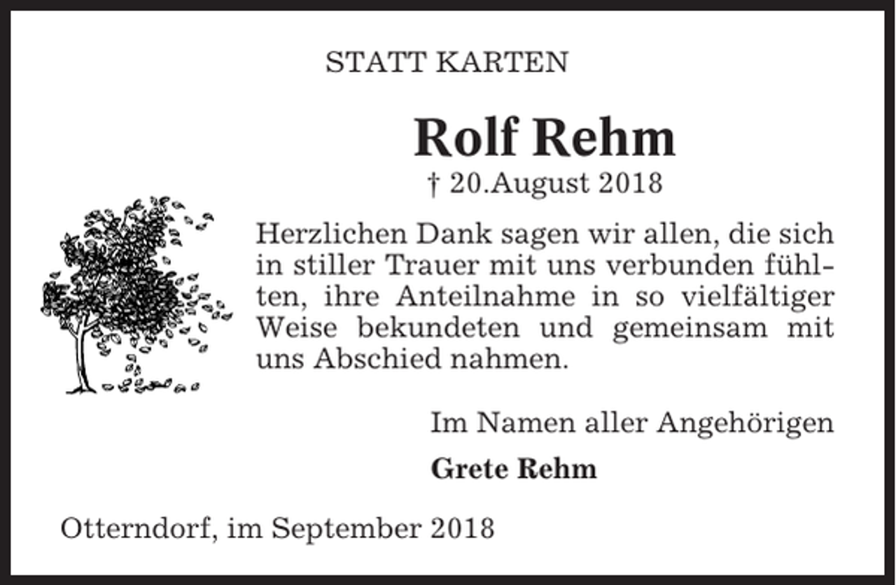 <p>STATT KARTEN</p><p>Rolf Rehm<br />† 20.August 2018<br />Herzlichen Dank sagen wir allen, die sich<br />in stiller Trauer mit uns verbunden fühlten, ihre Anteilnahme in so vielfältiger<br />Weise bekundeten und gemeinsam mit<br />uns Abschied nahmen.<br />Im Namen aller Angehörigen<br />Grete Rehm<br />Otterndorf, im September 2018</p>