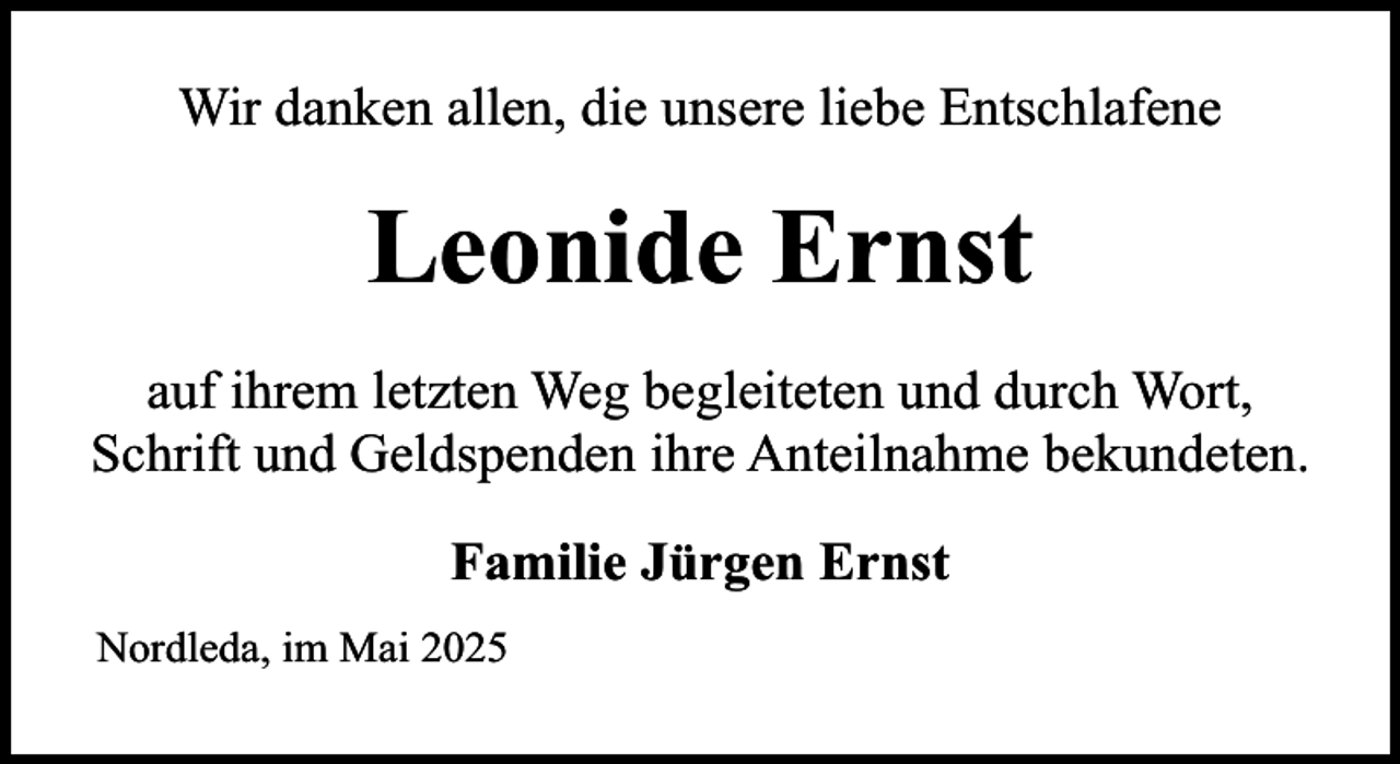 <p>Wir danken allen, die unsere liebe Entschlafene</p><p>Leonide Ernst<br />auf ihrem letzten Weg begleiteten und durch Wort,<br />Schrift und Geldspenden ihre Anteilnahme bekundeten.<br />Familie Jürgen Ernst<br />Nordleda, im Mai 2025</p>