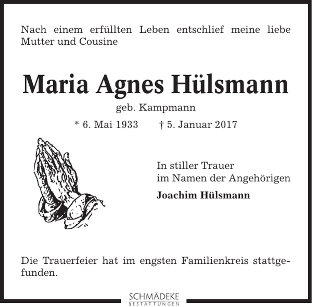<p>Nach einem erfüllten Leben entschlief meine liebe<br />Mutter und Cousine</p><p>Maria Agnes Hülsmann<br />geb. Kampmann<br />* 6. Mai 1933</p><p>† 5. Januar 2017</p><p>In stiller Trauer<br />im Namen der Angehörigen<br />Joachim Hülsmann</p><p>Die Trauerfeier hat im engsten Familienkreis stattgefunden.</p>