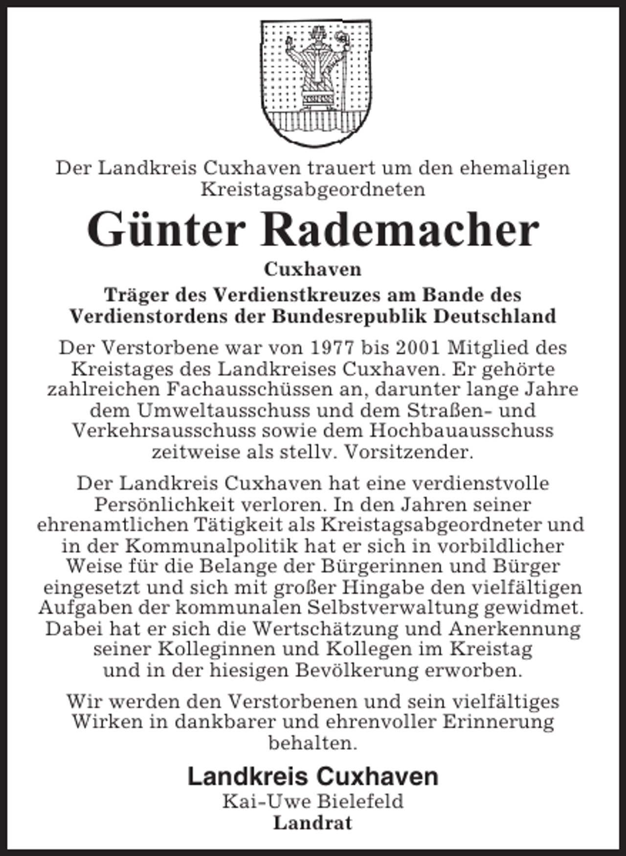 <p>Der Landkreis Cuxhaven trauert um den ehemaligen<br />Kreistagsabgeordneten</p><p>Günter Rademacher<br />Cuxhaven<br />Träger des Verdienstkreuzes am Bande des<br />Verdienstordens der Bundesrepublik Deutschland<br />Der Verstorbene war von 1977 bis 2001 Mitglied des<br />Kreistages des Landkreises Cuxhaven. Er gehörte<br />zahlreichen Fachausschüssen an, darunter lange Jahre<br />dem Umweltausschuss und dem Straßen- und<br />Verkehrsausschuss sowie dem Hochbauausschuss<br />zeitweise als stellv. Vorsitzender.<br />Der Landkreis Cuxhaven hat eine verdienstvolle<br />Persönlichkeit verloren. In den Jahren seiner<br />ehrenamtlichen Tätigkeit als Kreistagsabgeordneter und<br />in der Kommunalpolitik hat er sich in vorbildlicher<br />Weise für die Belange der Bürgerinnen und Bürger<br />eingesetzt und sich mit großer Hingabe den vielfältigen<br />Aufgaben der kommunalen Selbstverwaltung gewidmet.<br />Dabei hat er sich die Wertschätzung und Anerkennung<br />seiner Kolleginnen und Kollegen im Kreistag<br />und in der hiesigen Bevölkerung erworben.<br />Wir werden den Verstorbenen und sein vielfältiges<br />Wirken in dankbarer und ehrenvoller Erinnerung<br />behalten.</p><p>Landkreis Cuxhaven<br />Kai-Uwe Bielefeld<br />Landrat</p>