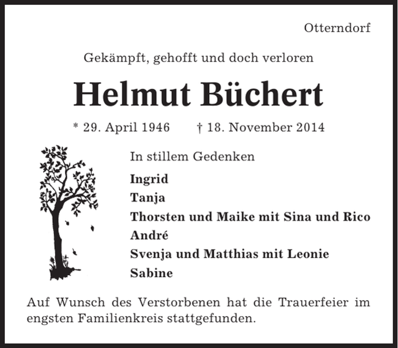 <p>Otterndorf<br />Gekämpft, gehofft und doch verloren</p><p>Helmut Büchert<br />* 29. April 1946</p><p>† 18. November 2014</p><p>In stillem Gedenken<br />Ingrid<br />Tanja<br />Thorsten und Maike mit Sina und Rico<br />André<br />Svenja und Matthias mit Leonie<br />Sabine<br />Auf Wunsch des Verstorbenen hat die Trauerfeier im<br />engsten Familienkreis stattgefunden.</p>