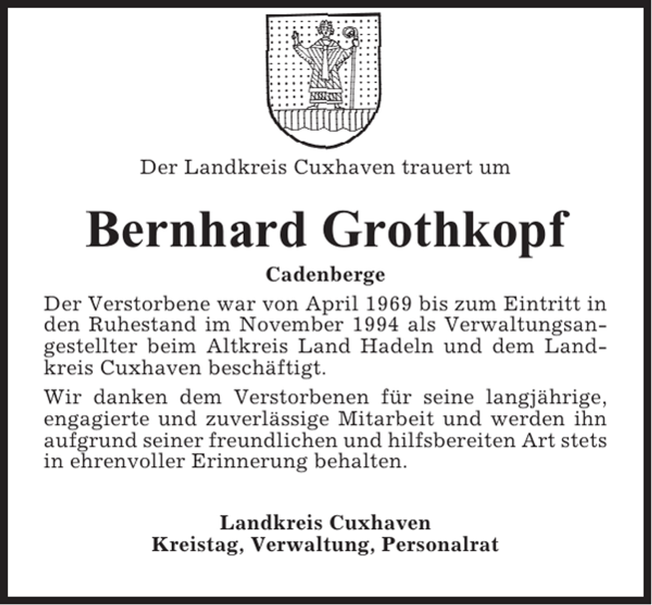 <p>Der Landkreis Cuxhaven trauert um</p><p>Bernhard Grothkopf<br />Cadenberge<br />Der Verstorbene war von April 1969 bis zum Eintritt in<br />den Ruhestand im November 1994 als Verwaltungsangestellter beim Altkreis Land Hadeln und dem Landkreis Cuxhaven beschäftigt.<br />Wir danken dem Verstorbenen für seine langjährige,<br />engagierte und zuverlässige Mitarbeit und werden ihn<br />aufgrund seiner freundlichen und hilfsbereiten Art stets<br />in ehrenvoller Erinnerung behalten.<br />Landkreis Cuxhaven<br />Kreistag, Verwaltung, Personalrat</p>