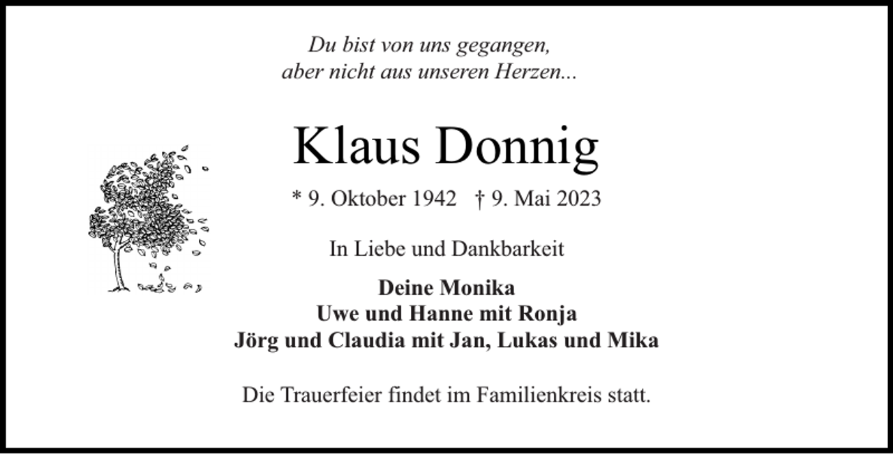 <p>Du bist von uns gegangen,<br />aber nicht aus unseren Herzen...</p><p>Klaus Donnig<br />* 9. Oktober 1942 † 9. Mai 2023<br />In Liebe und Dankbarkeit<br />Deine Monika<br />Uwe und Hanne mit Ronja<br />Jörg und Claudia mit Jan, Lukas und Mika<br />Die Trauerfeier findet im Familienkreis statt.</p>