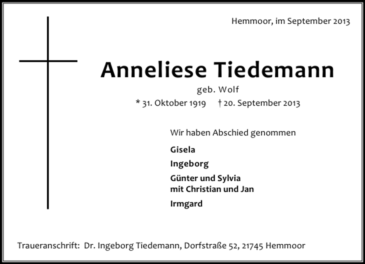<p>Hemmoor, im September 2013</p><p>Anneliese Tiedemann<br />geb. Wolf<br />* 31. Oktober 1919 † 20. September 2013<br />Wir haben Abschied genommen<br />Gisela<br />Ingeborg<br />Günter und Sylvia<br />mit Christian und Jan<br />Irmgard</p><p>Traueranschrift: Dr. Ingeborg Tiedemann, Dorfstraße 52, 21745 Hemmoor</p>