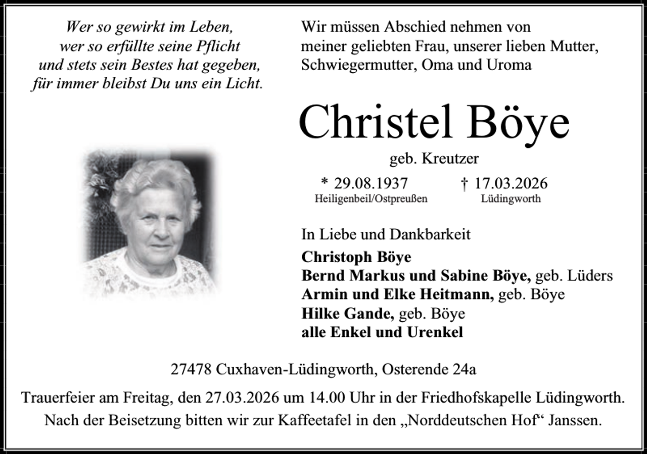 <p>Wer so gewirkt im Leben,<br />wer so erfüllte seine Pflicht<br />und stets sein Bestes hat gegeben,<br />für immer bleibst Du uns ein Licht.</p><p>Wir müssen Abschied nehmen von<br />meiner geliebten Frau, unserer lieben Mutter,<br />Schwiegermutter, Oma und Uroma</p><p>Christel Böye<br />geb. Kreutzer</p><p>* 29.08.1937</p><p>Heiligenbeil/Ostpreußen</p><p>† 17.03.2026<br />Lüdingworth</p><p>In Liebe und Dankbarkeit<br />Christoph Böye<br />Bernd Markus und Sabine Böye, geb. Lüders<br />Armin und Elke Heitmann, geb. Böye<br />Hilke Gande, geb. Böye<br />alle Enkel und Urenkel<br />27478 Cuxhaven-Lüdingworth, Osterende 24a<br />Trauerfeier am Freitag, den 27.03.2026 um 14.00 Uhr in der Friedhofskapelle Lüdingworth.<br />Nach der Beisetzung bitten wir zur Kaffeetafel in den „Norddeutschen Hof“ Janssen.</p>