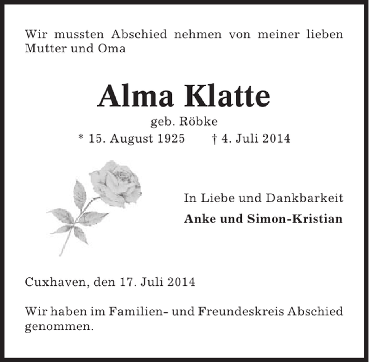 <p>Wir mussten Abschied nehmen von meiner lieben<br />Mutter und Oma</p><p>Alma Klatte<br />geb. Röbke<br />* 15. August 1925<br />† 4. Juli 2014</p><p>In Liebe und Dankbarkeit<br />Anke und Simon-Kristian</p><p>Cuxhaven, den 17. Juli 2014<br />Wir haben im Familien- und Freundeskreis Abschied<br />genommen.</p>