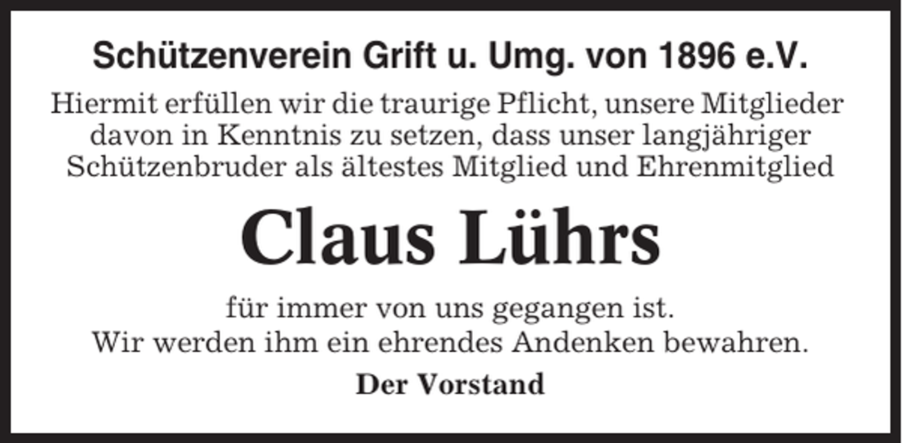 <p>Schützenverein Grift u. Umg. von 1896 e.V.<br />Hiermit erfüllen wir die traurige Pflicht, unsere Mitglieder<br />davon in Kenntnis zu setzen, dass unser langjähriger<br />Schützenbruder als ältestes Mitglied und Ehrenmitglied</p><p>Claus Lührs<br />für immer von uns gegangen ist.<br />Wir werden ihm ein ehrendes Andenken bewahren.<br />Der Vorstand</p>