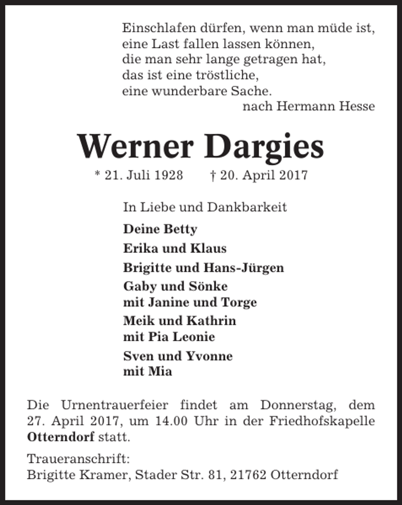 <p>Einschlafen dürfen, wenn man müde ist,<br />eine Last fallen lassen können,<br />die man sehr lange getragen hat,<br />das ist eine tröstliche,<br />eine wunderbare Sache.<br />nach Hermann Hesse</p><p>Werner Dargies<br />* 21. Juli 1928</p><p>† 20. April 2017</p><p>In Liebe und Dankbarkeit<br />Deine Betty<br />Erika und Klaus<br />Brigitte und Hans-Jürgen<br />Gaby und Sönke<br />mit Janine und Torge<br />Meik und Kathrin<br />mit Pia Leonie<br />Sven und Yvonne<br />mit Mia<br />Die Urnentrauerfeier findet am Donnerstag, dem<br />27. April 2017, um 14.00 Uhr in der Friedhofskapelle<br />Otterndorf statt.<br />Traueranschrift:<br />Brigitte Kramer, Stader Str. 81, 21762 Otterndorf</p>