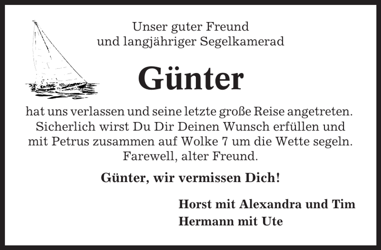 <p>Unser guter Freund<br />und langjähriger Segelkamerad</p><p>Günter<br />hat uns verlassen und seine letzte große Reise angetreten.<br />Sicherlich wirst Du Dir Deinen Wunsch erfüllen und<br />mit Petrus zusammen auf Wolke 7 um die Wette segeln.<br />Farewell, alter Freund.</p><p>Günter, wir vermissen Dich!<br />Horst mit Alexandra und Tim<br />Hermann mit Ute</p>