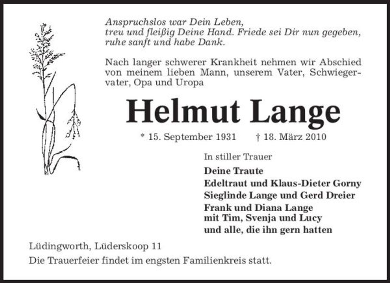 <p>Anspruchslos war Dein Leben, treu und fleißig Deine Hand. Friede sei Dir nun gegeben, ruhe sanft und habe Dank. Nach langer schwerer Krankheit nehmen wir Abschied von meinem lieben Mann, unserem Vater, Schwiegervater, Opa und Uropa</p><p>Helmut Lange<br />* 15. September 1931 † 18. März 2010<br />In stiller Trauer</p><p>Deine Traute Edeltraut und Klaus-Dieter Gorny Sieglinde Lange und Gerd Dreier Frank und Diana Lange mit Tim, Svenja und Lucy und alle, die ihn gern hatten Lüdingworth, Lüderskoop 11 Die Trauerfeier findet im engsten Familienkreis statt.</p>