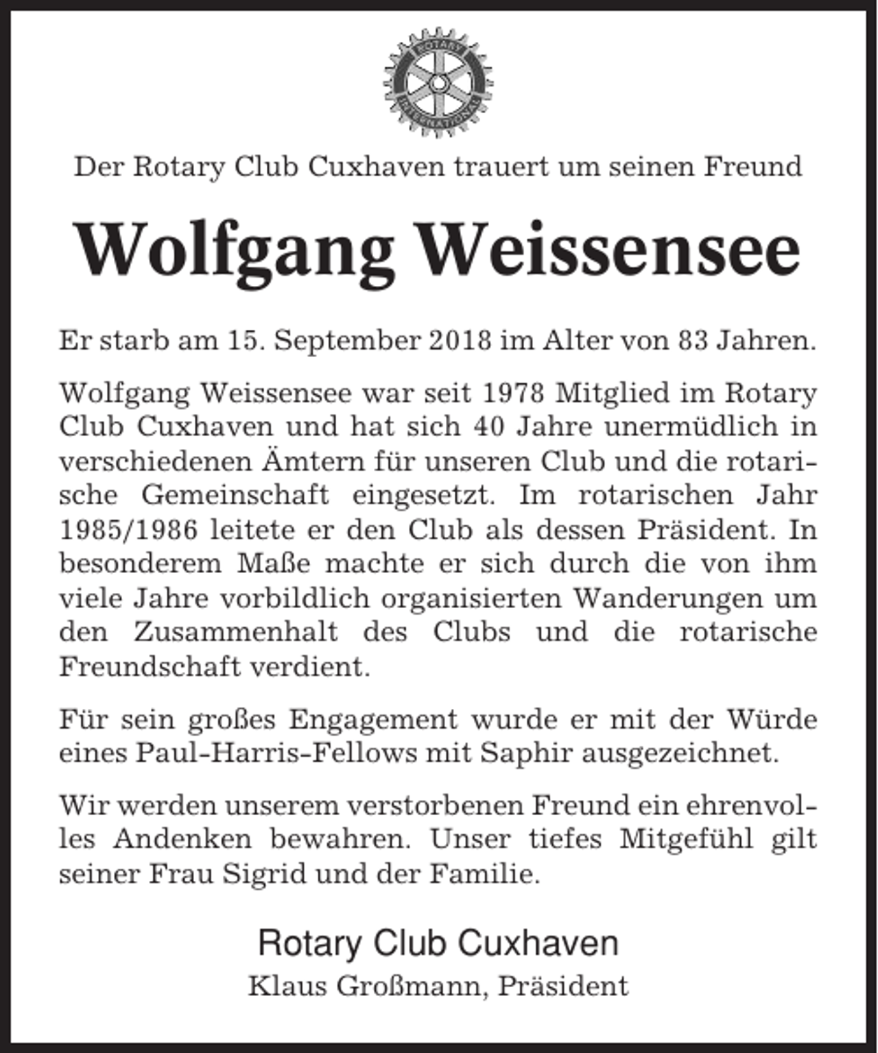<p>Der Rotary Club Cuxhaven trauert um seinen Freund</p><p>Wolfgang Weissensee<br />Er starb am 15. September 2018 im Alter von 83 Jahren.<br />Wolfgang Weissensee war seit 1978 Mitglied im Rotary<br />Club Cuxhaven und hat sich 40 Jahre unermüdlich in<br />verschiedenen Ämtern für unseren Club und die rotarische Gemeinschaft eingesetzt. Im rotarischen Jahr<br />1985/1986 leitete er den Club als dessen Präsident. In<br />besonderem Maße machte er sich durch die von ihm<br />viele Jahre vorbildlich organisierten Wanderungen um<br />den Zusammenhalt des Clubs und die rotarische<br />Freundschaft verdient.<br />Für sein großes Engagement wurde er mit der Würde<br />eines Paul-Harris-Fellows mit Saphir ausgezeichnet.<br />Wir werden unserem verstorbenen Freund ein ehrenvolles Andenken bewahren. Unser tiefes Mitgefühl gilt<br />seiner Frau Sigrid und der Familie.</p><p>Rotary Club Cuxhaven<br />Klaus Großmann, Präsident</p>