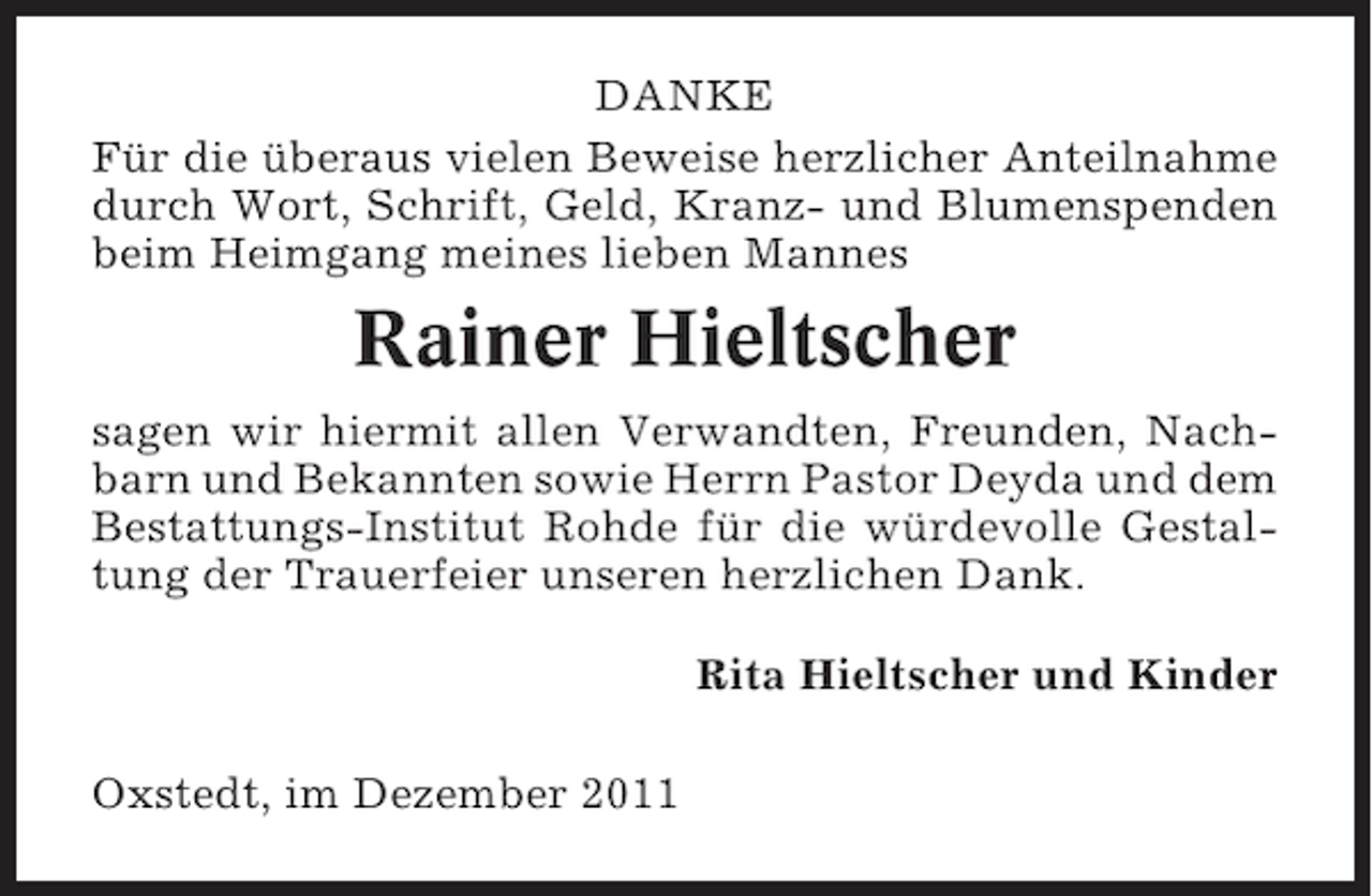 <p>DANKE<br />Für die überaus vielen Beweise herzlicher Anteilnahme<br />durch Wort, Schrift, Geld, Kranz- und Blumenspenden<br />beim Heimgang meines lieben Mannes</p><p>Rainer Hieltscher<br />sagen wir hiermit allen Verwandten, Freunden, Nachbarn und Bekannten sowie Herrn Pastor Deyda und dem<br />Bestattungs-Institut Rohde für die würdevolle Gestaltung der Trauerfeier unseren herzlichen Dank.<br />Rita Hieltscher und Kinder<br />Oxstedt, im Dezember 2011</p>