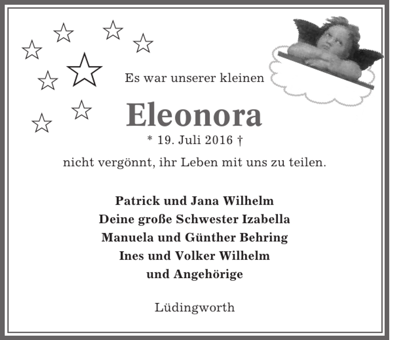 <p>✩ ✩✩<br />✩<br />Es war unserer kleinen<br />✩<br />✩ Eleonora<br />✩<br />* 19. Juli 2016 †</p><p>✩</p><p>nicht vergönnt, ihr Leben mit uns zu teilen.<br />Patrick und Jana Wilhelm<br />Deine große Schwester Izabella<br />Manuela und Günther Behring<br />Ines und Volker Wilhelm<br />und Angehörige<br />Lüdingworth</p>