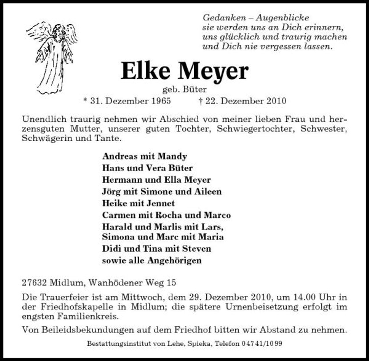 <p>Gedanken – Augenblicke sie werden uns an Dich erinnern, uns glücklich und traurig machen und Dich nie vergessen lassen.</p><p>Elke Meyer<br />geb. Büter * 31. Dezember 1965 † 22. Dezember 2010 Unendlich traurig nehmen wir Abschied von meiner lieben Frau und herzensguten Mutter, unserer guten Tochter, Schwiegertochter, Schwester, Schwägerin und Tante. Andreas mit Mandy Hans und Vera Büter Hermann und Ella Meyer Jörg mit Simone und Aileen Heike mit Jennet Carmen mit Rocha und Marco Harald und Marlis mit Lars, Simona und Marc mit Maria Didi und Tina mit Steven sowie alle Angehörigen 27632 Midlum, Wanhödener Weg 15 Die Trauerfeier ist am Mittwoch, dem 29. Dezember 2010, um 14.00 Uhr in der Friedhofskapelle in Midlum; die spätere Urnenbeisetzung erfolgt im engsten Familienkreis. Von Beileidsbekundungen auf dem Friedhof bitten wir Abstand zu nehmen.<br />Bestattungsinstitut von Lehe, Spieka, Telefon 0 47 41/10 99</p>