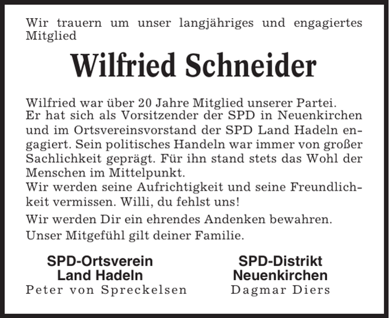 <p>Wir trauern um unser langjähriges und engagiertes<br />Mitglied</p><p>Wilfried Schneider<br />Wilfried war über 20 Jahre Mitglied unserer Partei.<br />Er hat sich als Vorsitzender der SPD in Neuenkirchen<br />und im Ortsvereinsvorstand der SPD Land Hadeln engagiert. Sein politisches Handeln war immer von großer<br />Sachlichkeit geprägt. Für ihn stand stets das Wohl der<br />Menschen im Mittelpunkt.<br />Wir werden seine Aufrichtigkeit und seine Freundlichkeit vermissen. Willi, du fehlst uns!<br />Wir werden Dir ein ehrendes Andenken bewahren.<br />Unser Mitgefühl gilt deiner Familie.</p><p>SPD-Ortsverein<br />Land Hadeln<br />Peter von Spreckelsen</p><p>SPD-Distrikt<br />Neuenkirchen<br />Dagmar Diers</p>
