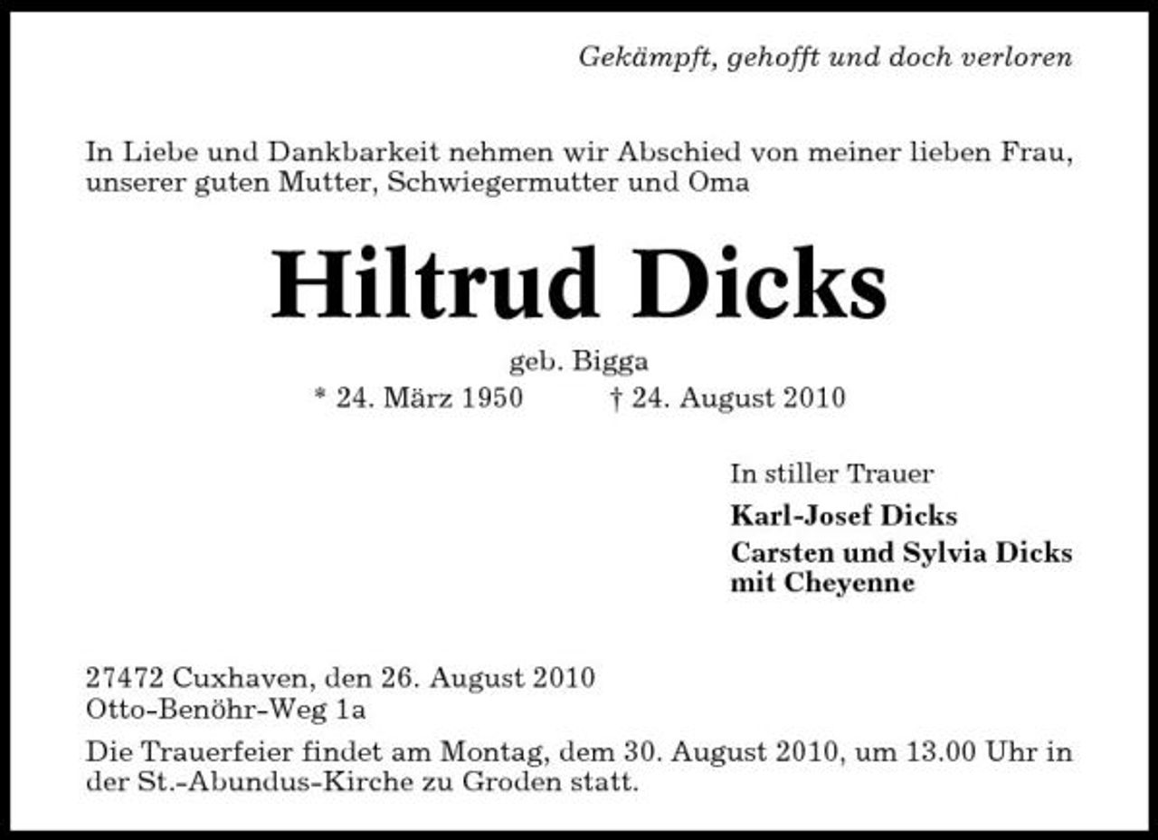 <p>Gekämpft, gehofft und doch verloren In Liebe und Dankbarkeit nehmen wir Abschied von meiner lieben Frau, unserer guten Mutter, Schwiegermutter und Oma</p><p>Hiltrud Dicks<br />geb. Bigga * 24. März 1950 † 24. August 2010<br />In stiller Trauer</p><p>Karl-Josef Dicks Carsten und Sylvia Dicks mit Cheyenne 27472 Cuxhaven, den 26. August 2010 Otto-Benöhr-Weg 1a Die Trauerfeier findet am Montag, dem 30. August 2010, um 13.00 Uhr in der St.-Abundus-Kirche zu Groden statt.</p>