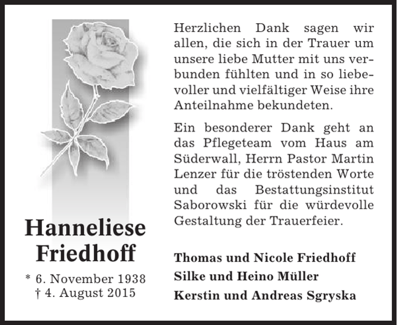 <p>Herzlichen Dank sagen wir<br />allen, die sich in der Trauer um<br />unsere liebe Mutter mit uns verbunden fühlten und in so liebevoller und vielfältiger Weise ihre<br />Anteilnahme bekundeten.</p><p>Hanneliese<br />Friedhoff<br />* 6. November 1938<br />† 4. August 2015</p><p>Ein besonderer Dank geht an<br />das Pflegeteam vom Haus am<br />Süderwall, Herrn Pastor Martin<br />Lenzer für die tröstenden Worte<br />und das Bestattungsinstitut<br />Saborowski für die würdevolle<br />Gestaltung der Trauerfeier.<br />Thomas und Nicole Friedhoff<br />Silke und Heino Müller<br />Kerstin und Andreas Sgryska</p>