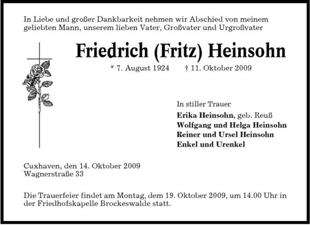 <p>In Liebe und großer Dankbarkeit nehmen wir Abschied von meinem geliebten Mann, unserem lieben Vater, Großvater und Urgroßvater</p><p>Friedrich (Fritz) Heinsohn<br />* 7. August 1924 † 11. Oktober 2009<br />In stiller Trauer</p><p>Erika Heinsohn, geb. Reuß Wolfgang und Helga Heinsohn Reiner und Ursel Heinsohn Enkel und Urenkel Cuxhaven, den 14. Oktober 2009 Wagnerstraße 33 Die Trauerfeier findet am Montag, dem 19. Oktober 2009, um 14.00 Uhr in der Friedhofskapelle Brockeswalde statt.</p>
